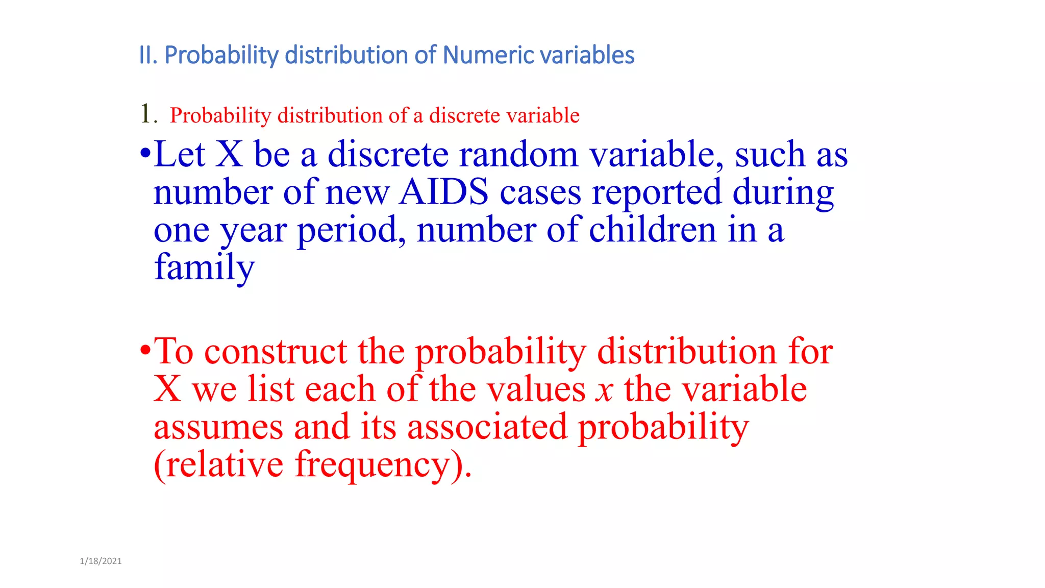 1/18/2021
II. Probability distribution of Numeric variables
1. Probability distribution of a discrete variable
•Let X be a discrete random variable, such as
number of new AIDS cases reported during
one year period, number of children in a
family
•To construct the probability distribution for
X we list each of the values x the variable
assumes and its associated probability
(relative frequency).
 