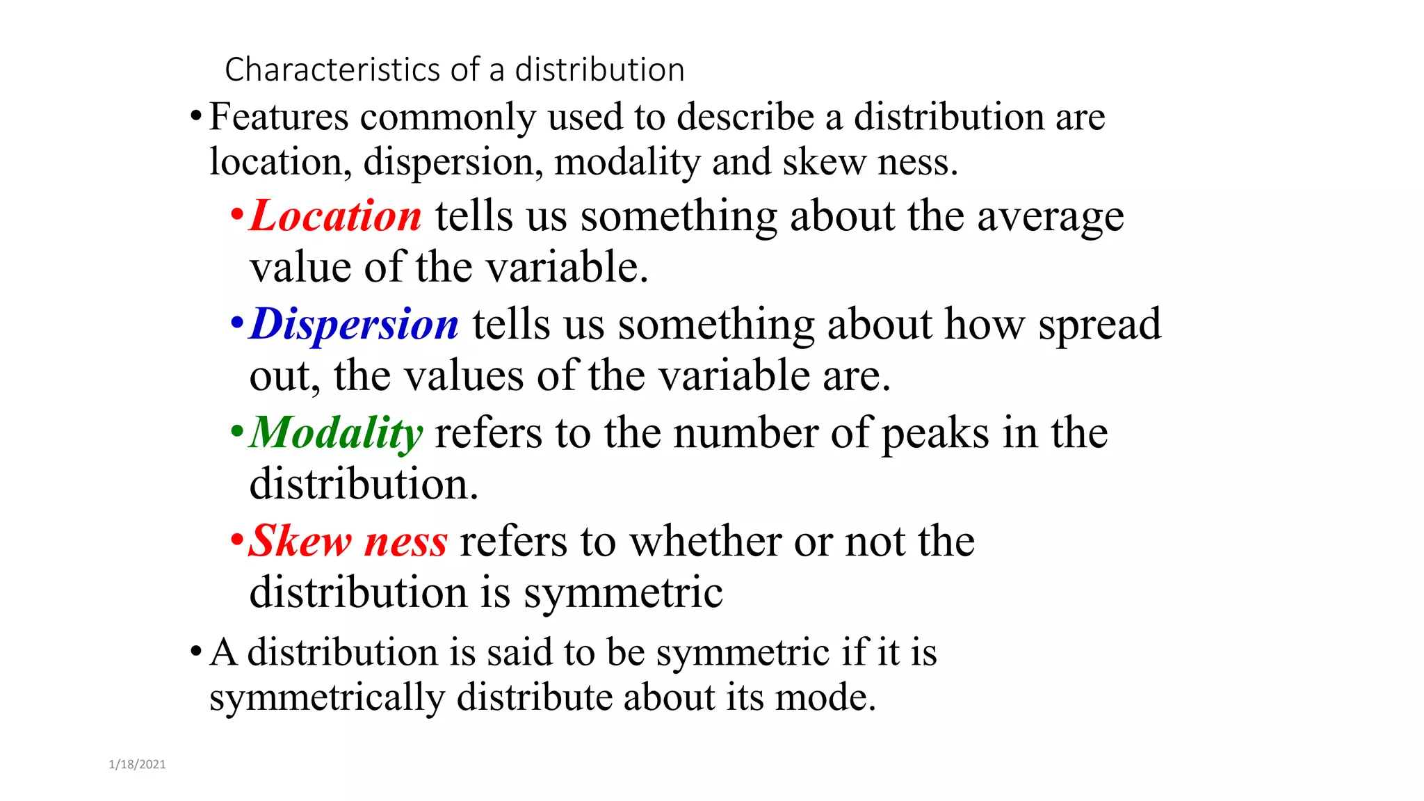 1/18/2021
Characteristics of a distribution
•Features commonly used to describe a distribution are
location, dispersion, modality and skew ness.
•Location tells us something about the average
value of the variable.
•Dispersion tells us something about how spread
out, the values of the variable are.
•Modality refers to the number of peaks in the
distribution.
•Skew ness refers to whether or not the
distribution is symmetric
•A distribution is said to be symmetric if it is
symmetrically distribute about its mode.
 