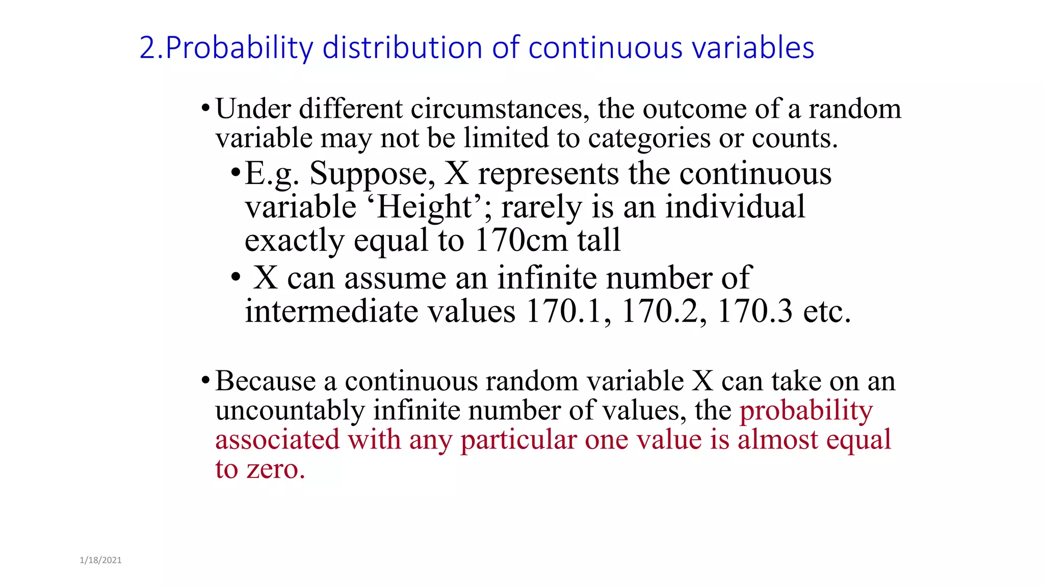 1/18/2021
2.Probability distribution of continuous variables
•Under different circumstances, the outcome of a random
variable may not be limited to categories or counts.
•E.g. Suppose, X represents the continuous
variable ‘Height’; rarely is an individual
exactly equal to 170cm tall
• X can assume an infinite number of
intermediate values 170.1, 170.2, 170.3 etc.
•Because a continuous random variable X can take on an
uncountably infinite number of values, the probability
associated with any particular one value is almost equal
to zero.
 