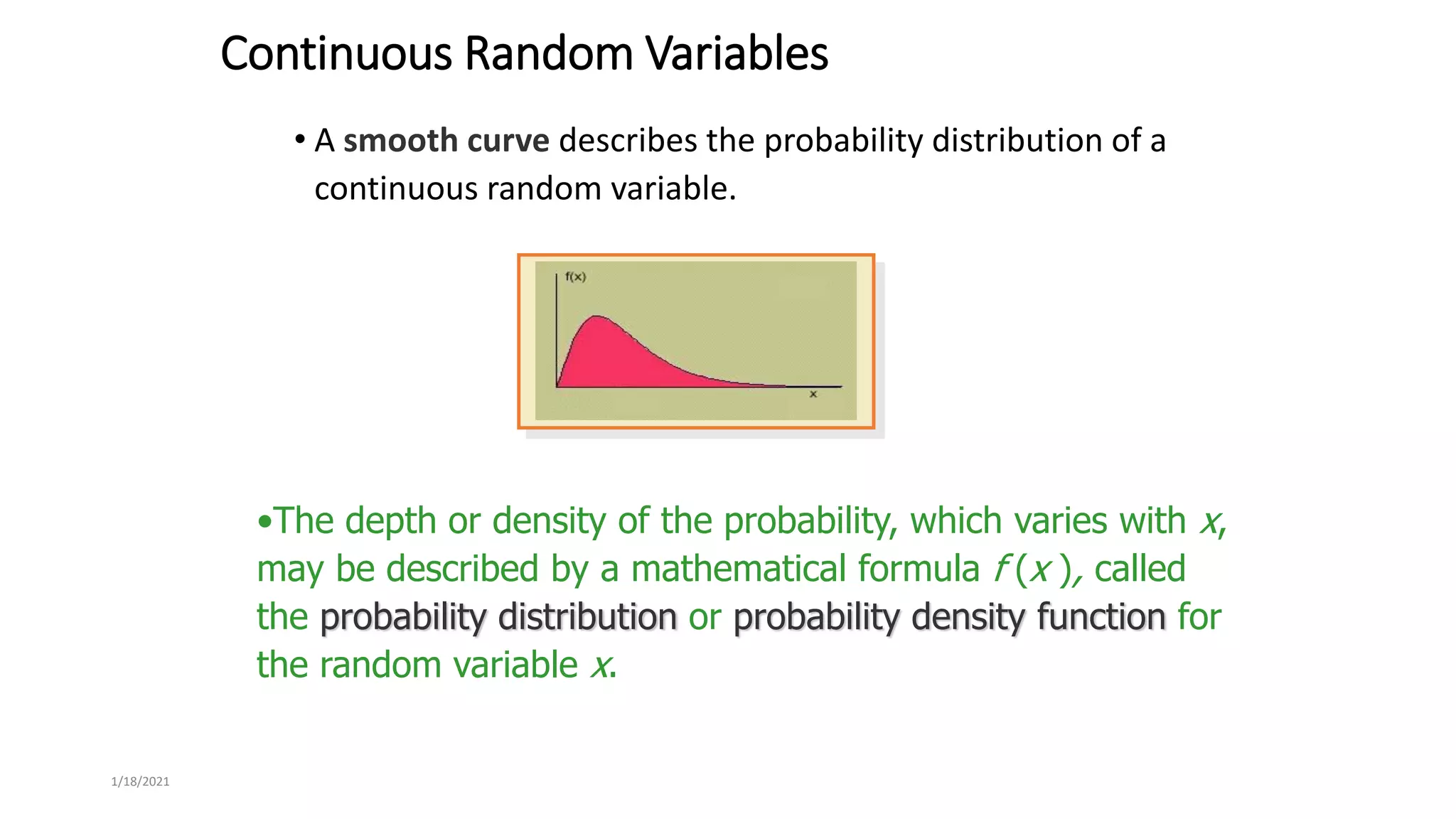 1/18/2021
Continuous Random Variables
• A smooth curve describes the probability distribution of a
continuous random variable.
•The depth or density of the probability, which varies with x,
may be described by a mathematical formula f (x ), called
the probability distribution or probability density function for
the random variable x.
 