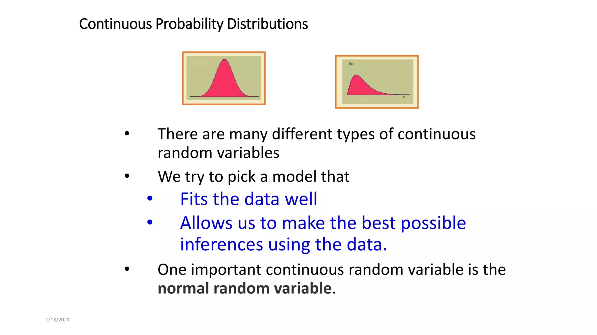1/18/2021
Continuous Probability Distributions
• There are many different types of continuous
random variables
• We try to pick a model that
• Fits the data well
• Allows us to make the best possible
inferences using the data.
• One important continuous random variable is the
normal random variable.
 