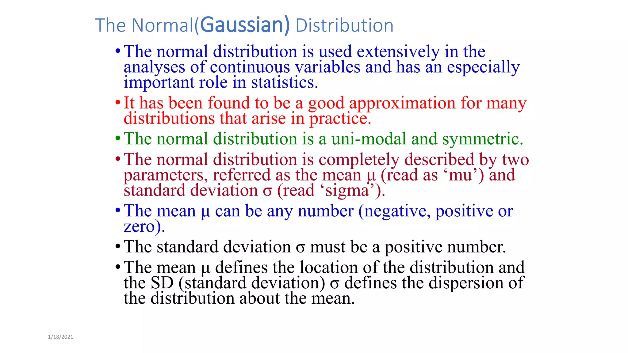 1/18/2021
The Normal(Gaussian) Distribution
•The normal distribution is used extensively in the
analyses of continuous variables and has an especially
important role in statistics.
•It has been found to be a good approximation for many
distributions that arise in practice.
•The normal distribution is a uni-modal and symmetric.
•The normal distribution is completely described by two
parameters, referred as the mean μ (read as ‘mu’) and
standard deviation σ (read ‘sigma’).
•The mean μ can be any number (negative, positive or
zero).
•The standard deviation σ must be a positive number.
•The mean μ defines the location of the distribution and
the SD (standard deviation) σ defines the dispersion of
the distribution about the mean.
 