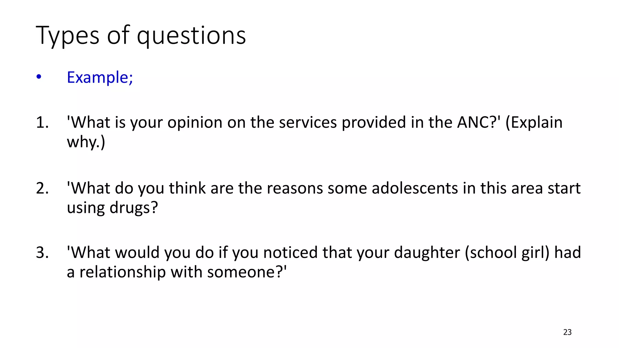 Types of questions
• Example;
1. 'What is your opinion on the services provided in the ANC?' (Explain
why.)
2. 'What do you think are the reasons some adolescents in this area start
using drugs?
3. 'What would you do if you noticed that your daughter (school girl) had
a relationship with someone?'
23
 