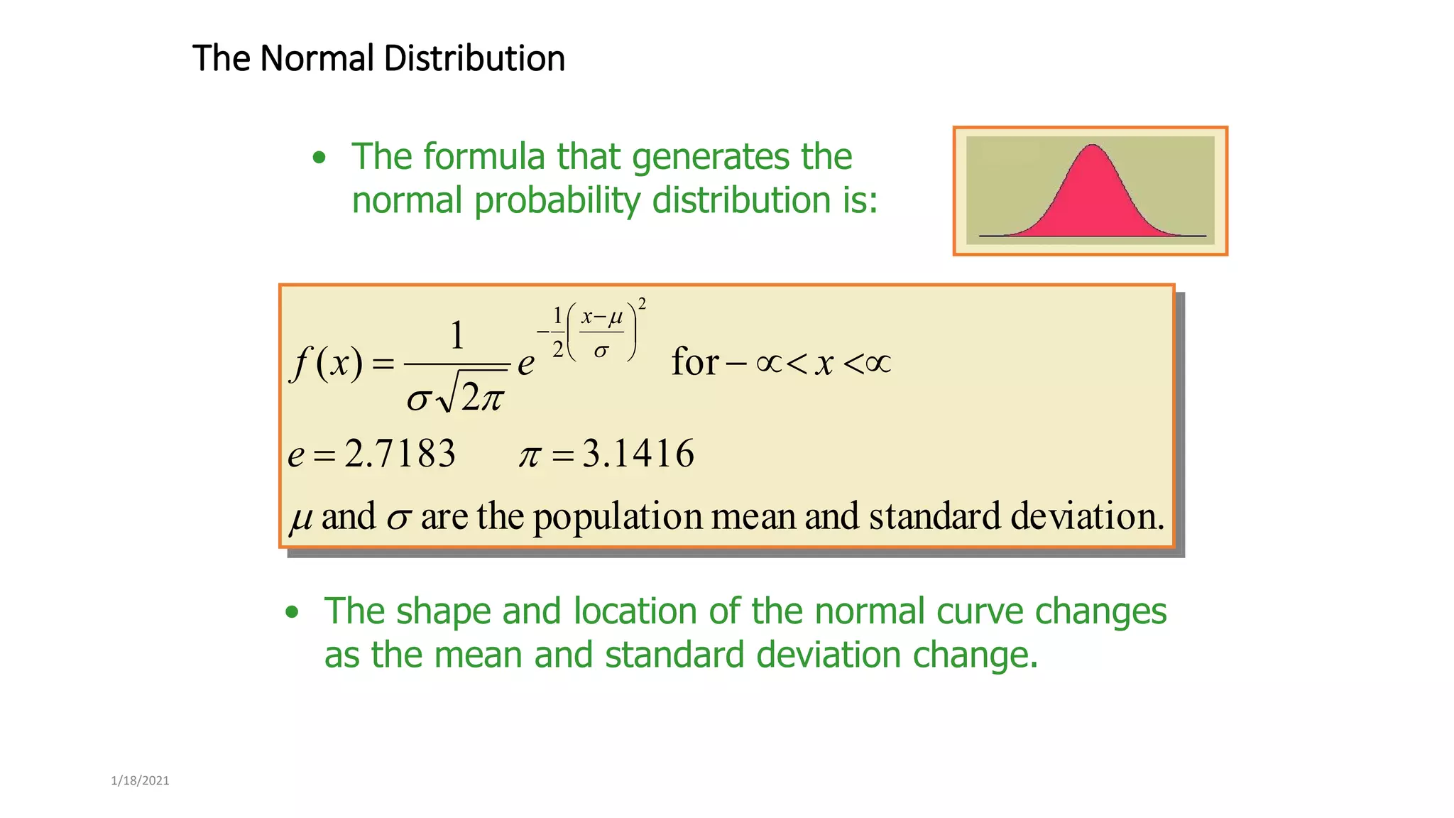 1/18/2021
The Normal Distribution
deviation.
standard
and
mean
population
the
are
and
1416
.
3
7183
.
2
for
2
1
)
(
2
2
1


















 

e
x
e
x
f
x
• The shape and location of the normal curve changes
as the mean and standard deviation change.
• The formula that generates the
normal probability distribution is:
 