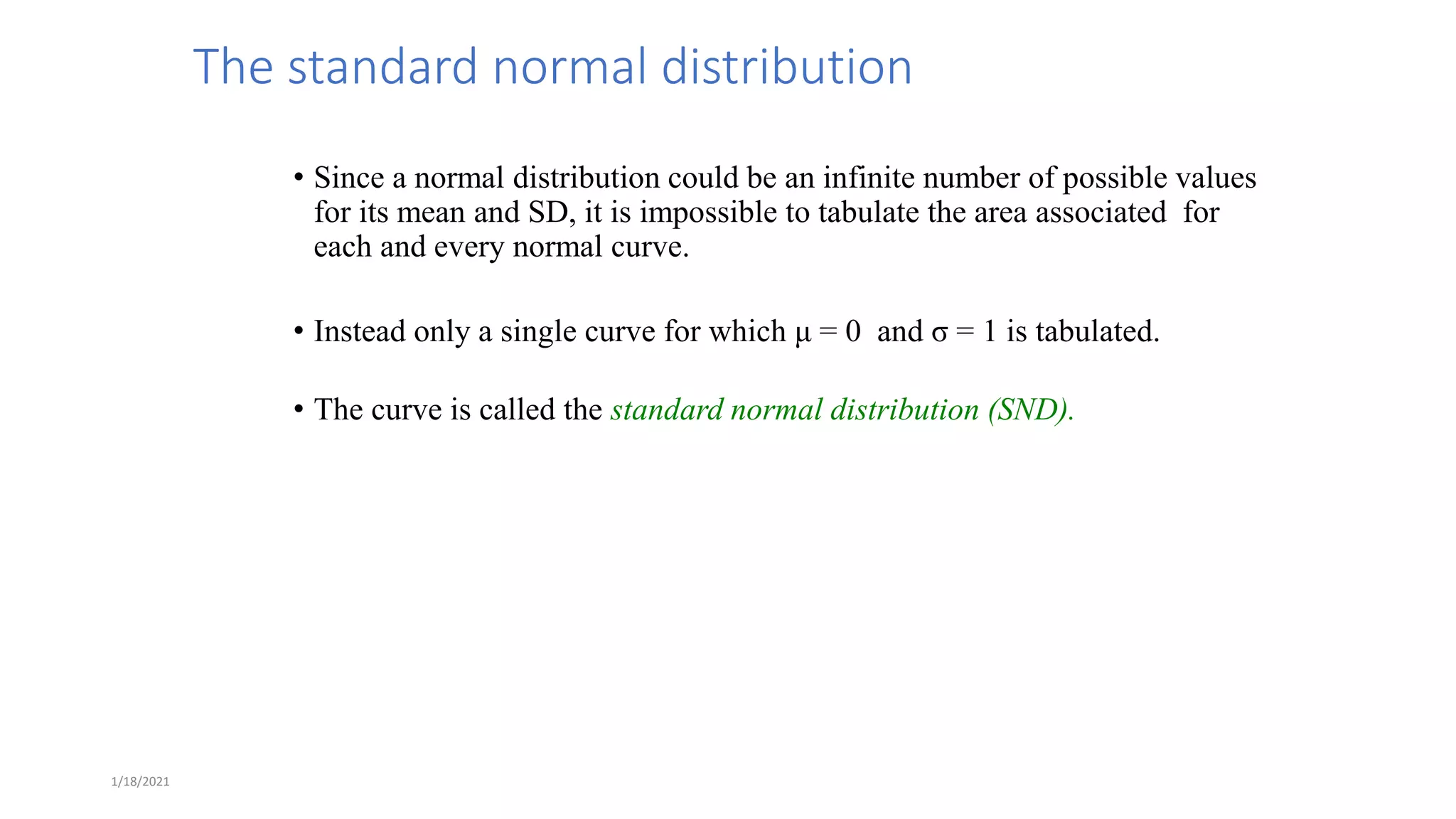 1/18/2021
The standard normal distribution
• Since a normal distribution could be an infinite number of possible values
for its mean and SD, it is impossible to tabulate the area associated for
each and every normal curve.
• Instead only a single curve for which μ = 0 and σ = 1 is tabulated.
• The curve is called the standard normal distribution (SND).
 