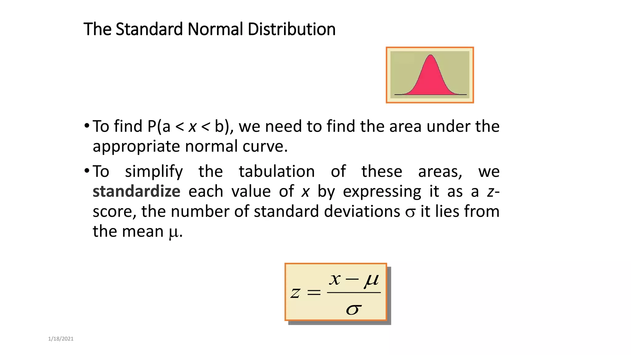 1/18/2021
The Standard Normal Distribution
•To find P(a < x < b), we need to find the area under the
appropriate normal curve.
•To simplify the tabulation of these areas, we
standardize each value of x by expressing it as a z-
score, the number of standard deviations  it lies from
the mean .




x
z
 