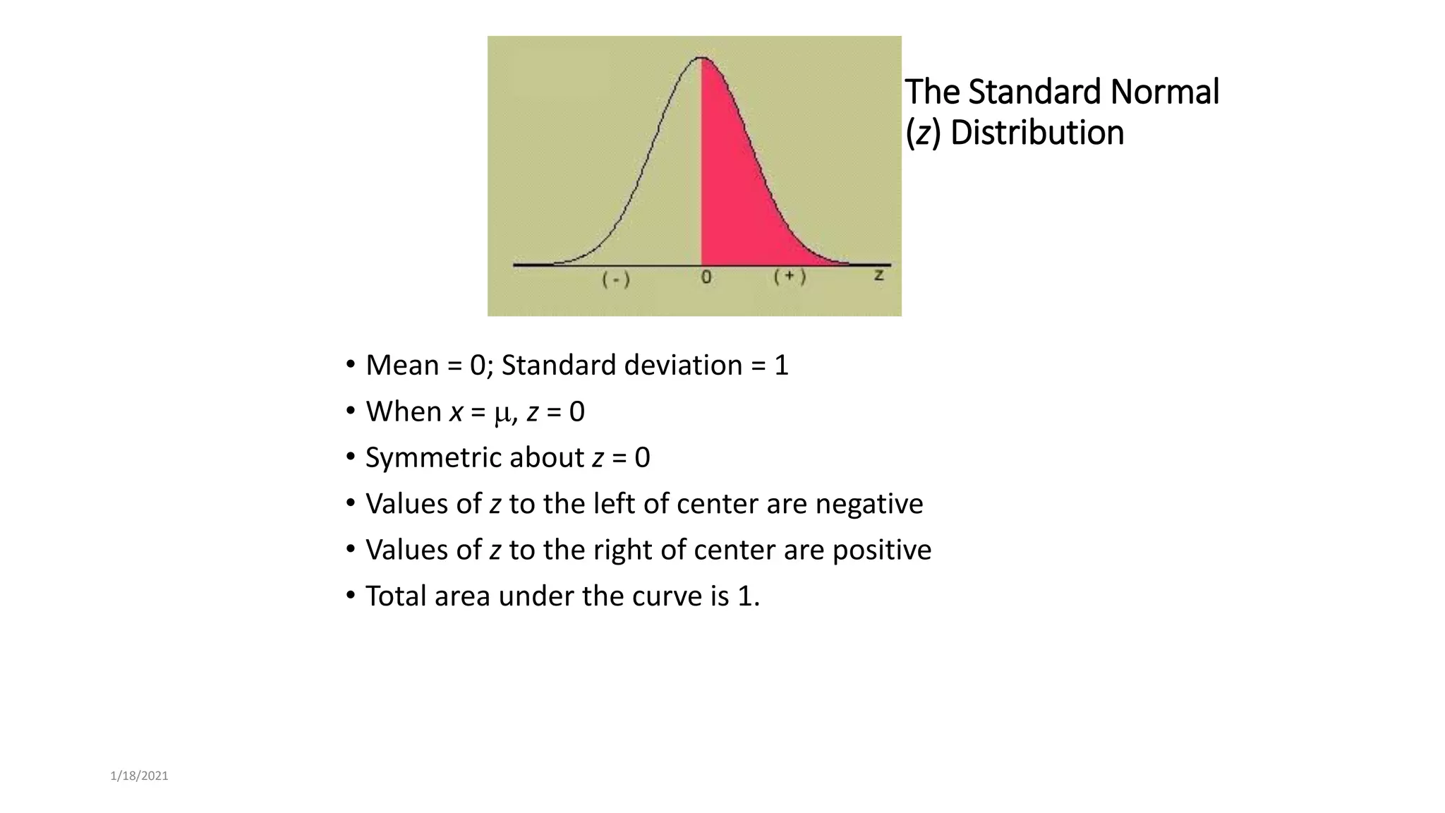 1/18/2021
The Standard Normal
(z) Distribution
• Mean = 0; Standard deviation = 1
• When x = , z = 0
• Symmetric about z = 0
• Values of z to the left of center are negative
• Values of z to the right of center are positive
• Total area under the curve is 1.
 