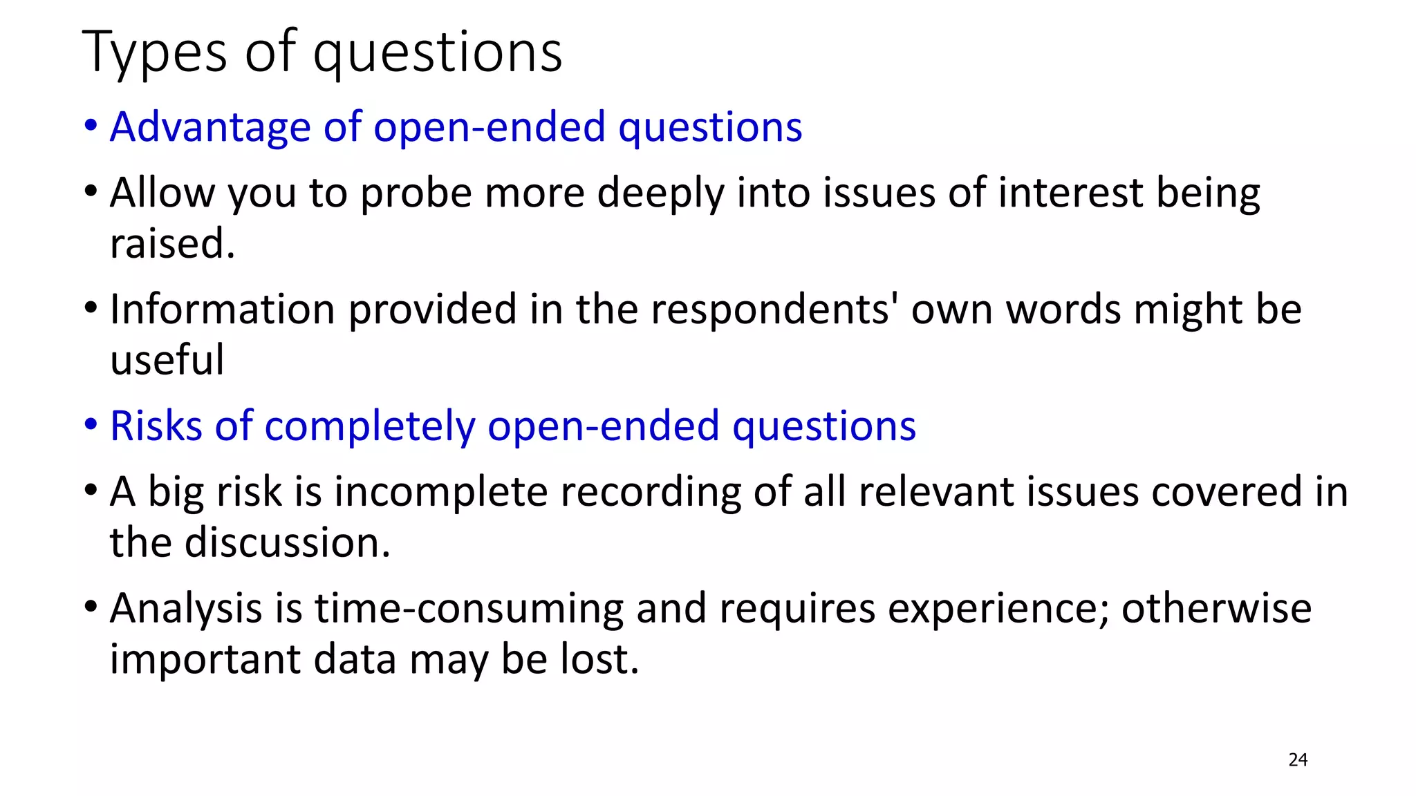 Types of questions
• Advantage of open-ended questions
• Allow you to probe more deeply into issues of interest being
raised.
• Information provided in the respondents' own words might be
useful
• Risks of completely open-ended questions
• A big risk is incomplete recording of all relevant issues covered in
the discussion.
• Analysis is time-consuming and requires experience; otherwise
important data may be lost.
24
 