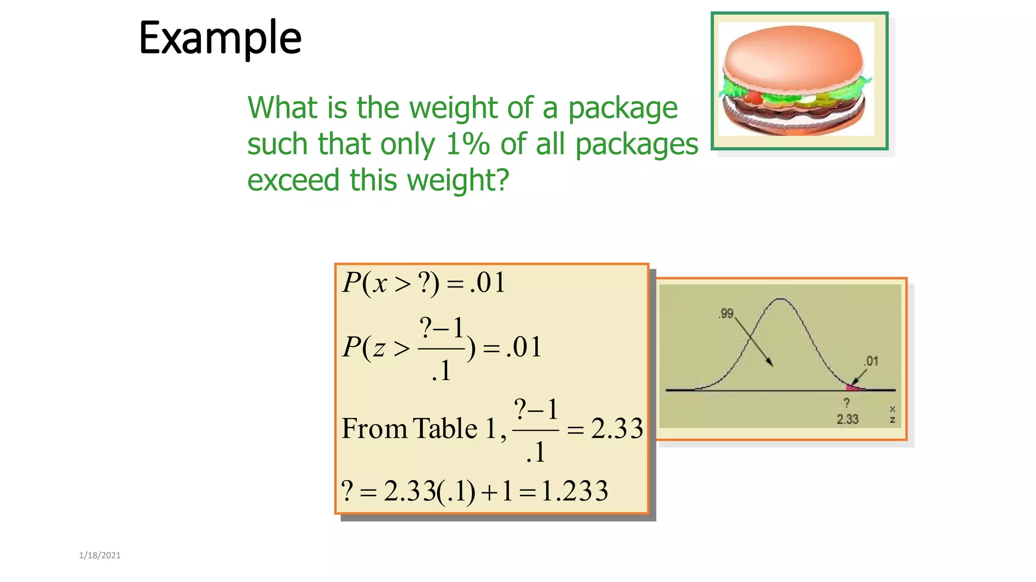1/18/2021
Example
What is the weight of a package
such that only 1% of all packages
exceed this weight?
233
.
1
1
)
1
(.
33
.
2
?
33
.
2
1
.
1
?
1,
Table
From
01
.
)
1
.
1
?
(
01
.
?)
(










z
P
x
P
 