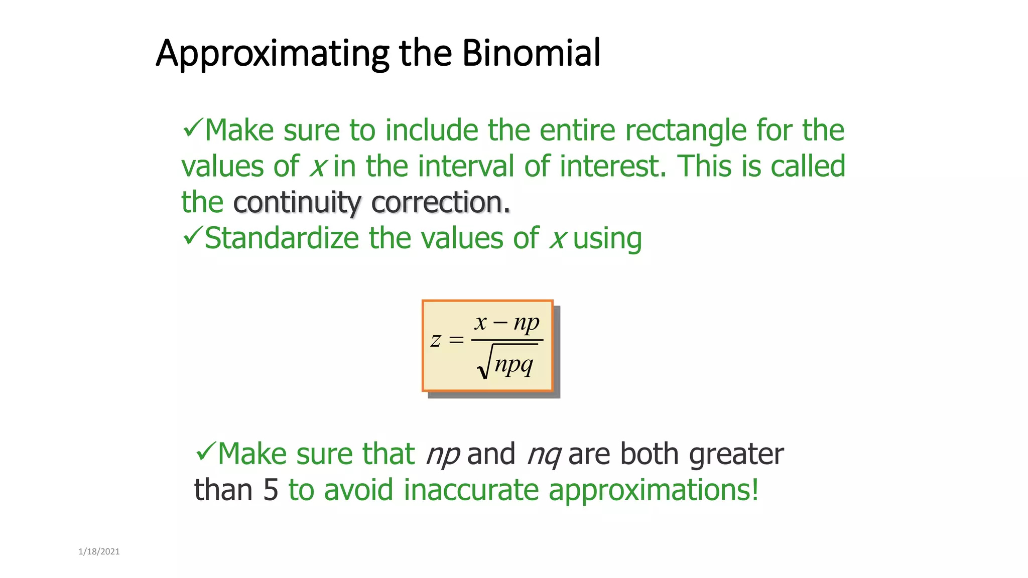 1/18/2021
Approximating the Binomial
Make sure to include the entire rectangle for the
values of x in the interval of interest. This is called
the continuity correction.
Standardize the values of x using
npq
np
x
z


Make sure that np and nq are both greater
than 5 to avoid inaccurate approximations!
 