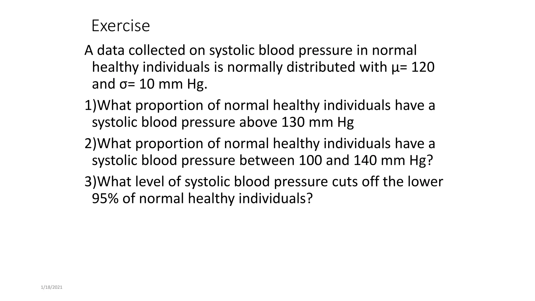 Exercise
A data collected on systolic blood pressure in normal
healthy individuals is normally distributed with μ= 120
and σ= 10 mm Hg.
1)What proportion of normal healthy individuals have a
systolic blood pressure above 130 mm Hg
2)What proportion of normal healthy individuals have a
systolic blood pressure between 100 and 140 mm Hg?
3)What level of systolic blood pressure cuts off the lower
95% of normal healthy individuals?
1/18/2021
 