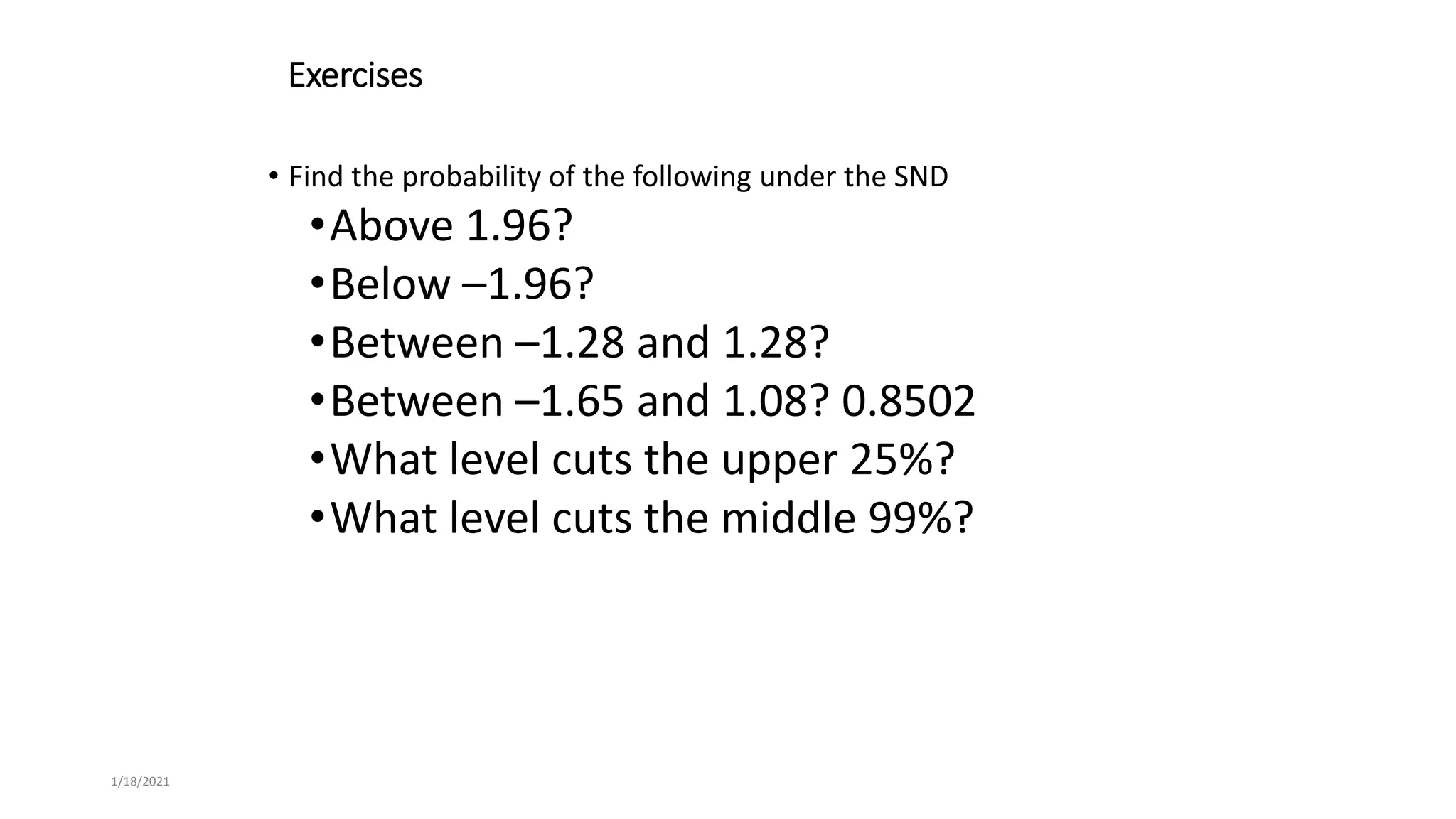 1/18/2021
Exercises
• Find the probability of the following under the SND
•Above 1.96?
•Below –1.96?
•Between –1.28 and 1.28?
•Between –1.65 and 1.08? 0.8502
•What level cuts the upper 25%?
•What level cuts the middle 99%?
 