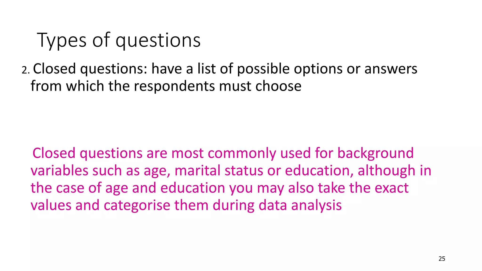 Types of questions
2. Closed questions: have a list of possible options or answers
from which the respondents must choose
Closed questions are most commonly used for background
variables such as age, marital status or education, although in
the case of age and education you may also take the exact
values and categorise them during data analysis
25
 