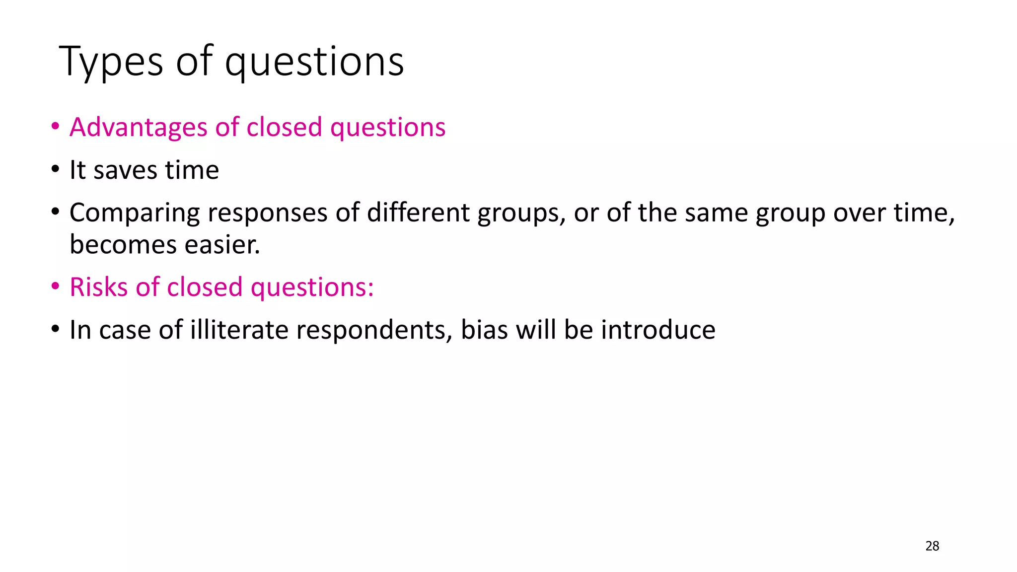 Types of questions
• Advantages of closed questions
• It saves time
• Comparing responses of different groups, or of the same group over time,
becomes easier.
• Risks of closed questions:
• In case of illiterate respondents, bias will be introduce
28
 