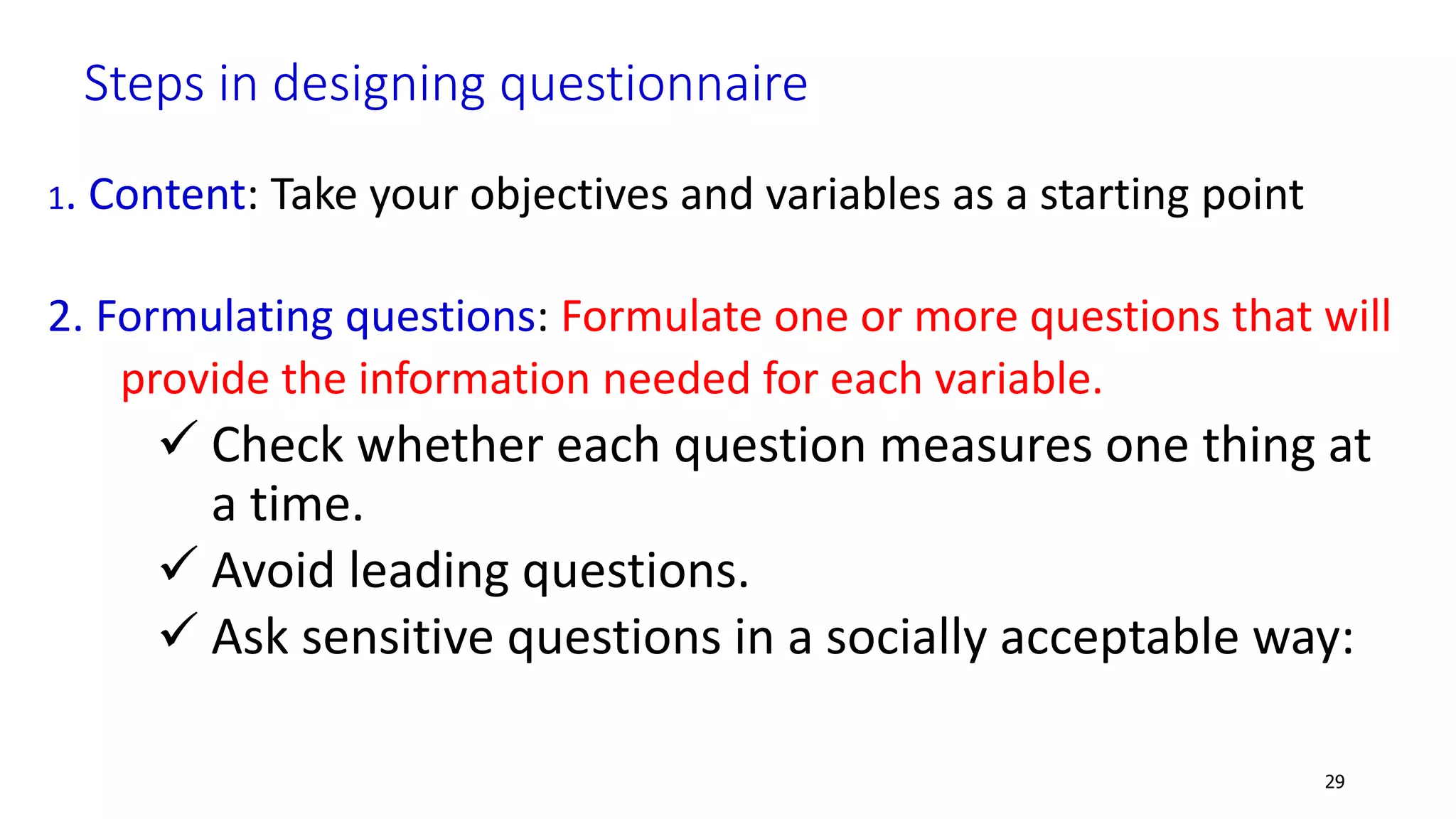 Steps in designing questionnaire
1. Content: Take your objectives and variables as a starting point
2. Formulating questions: Formulate one or more questions that will
provide the information needed for each variable.
 Check whether each question measures one thing at
a time.
 Avoid leading questions.
 Ask sensitive questions in a socially acceptable way:
29
 