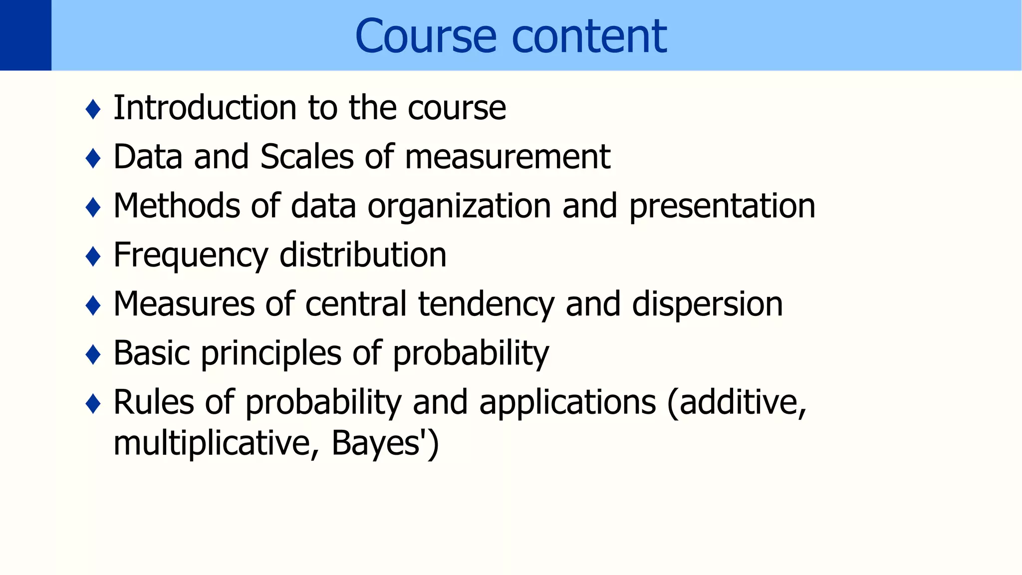 Course content
♦ Introduction to the course
♦ Data and Scales of measurement
♦ Methods of data organization and presentation
♦ Frequency distribution
♦ Measures of central tendency and dispersion
♦ Basic principles of probability
♦ Rules of probability and applications (additive,
multiplicative, Bayes')
 