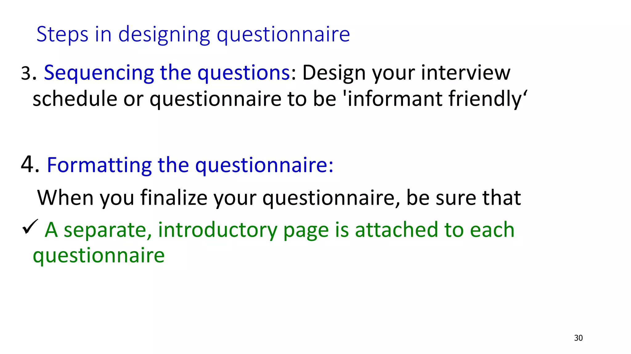 Steps in designing questionnaire
3. Sequencing the questions: Design your interview
schedule or questionnaire to be 'informant friendly‘
4. Formatting the questionnaire:
When you finalize your questionnaire, be sure that
 A separate, introductory page is attached to each
questionnaire
30
 