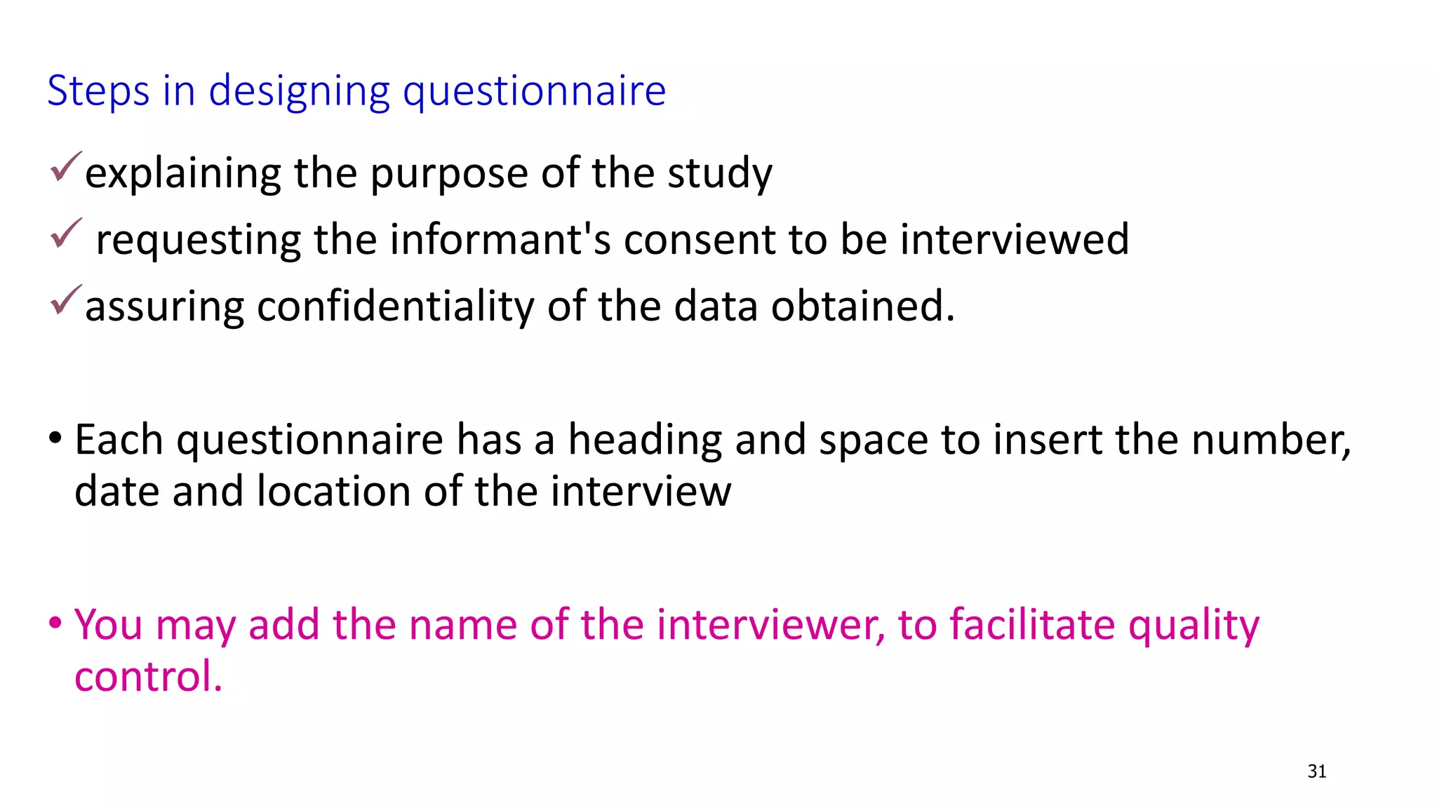Steps in designing questionnaire
explaining the purpose of the study
 requesting the informant's consent to be interviewed
assuring confidentiality of the data obtained.
• Each questionnaire has a heading and space to insert the number,
date and location of the interview
• You may add the name of the interviewer, to facilitate quality
control.
31
 