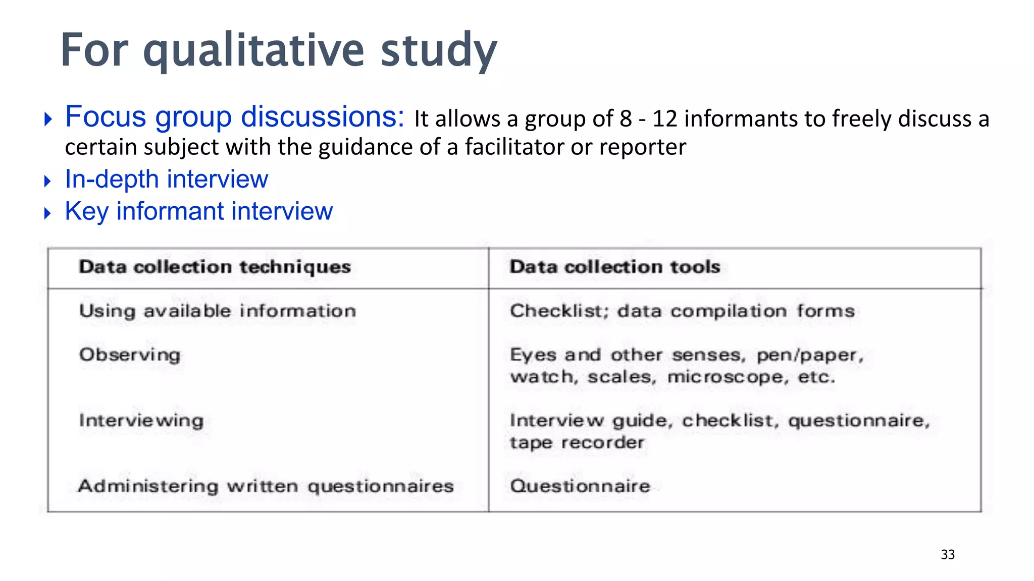  Focus group discussions: It allows a group of 8 - 12 informants to freely discuss a
certain subject with the guidance of a facilitator or reporter
 In-depth interview
 Key informant interview
For qualitative study
33
 