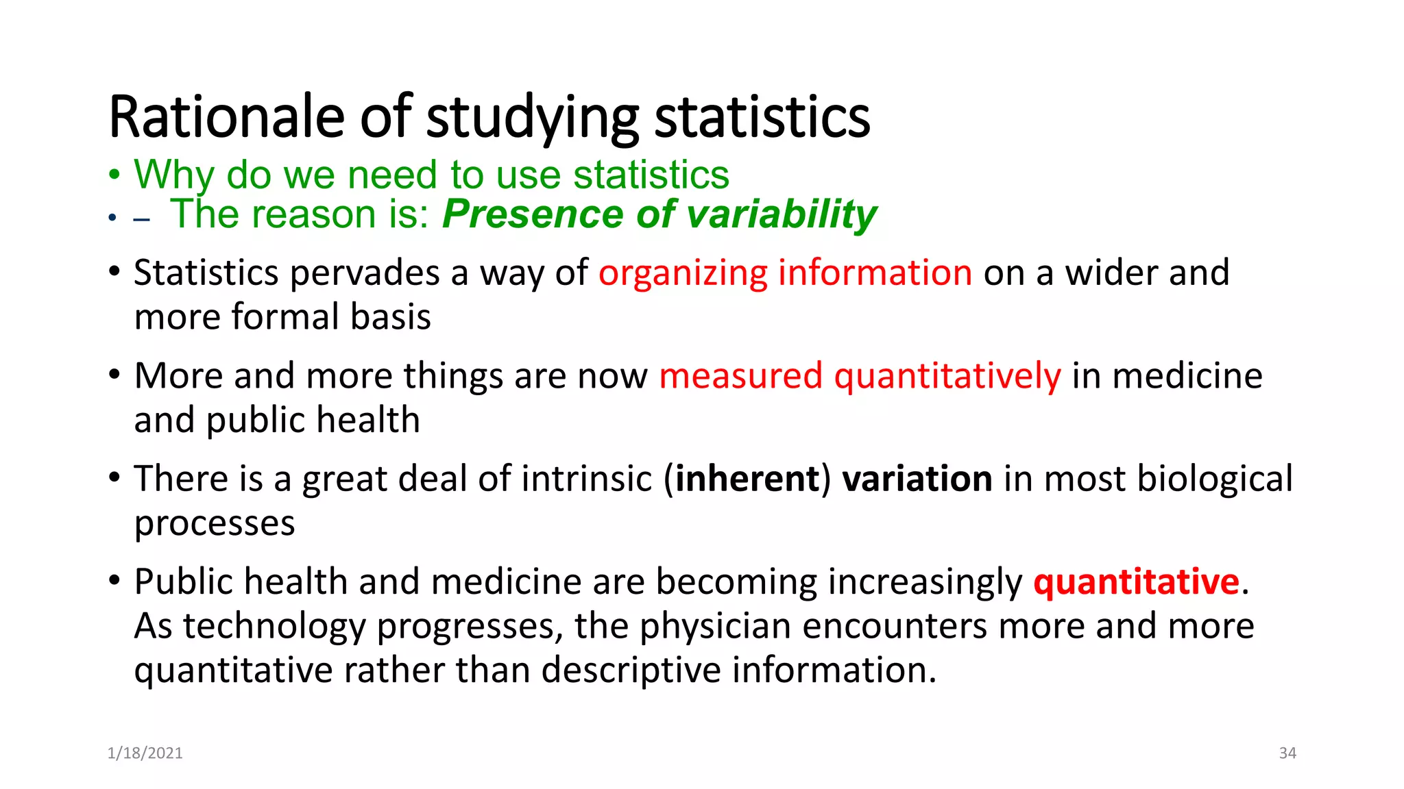 Rationale of studying statistics
• Why do we need to use statistics
• – The reason is: Presence of variability
• Statistics pervades a way of organizing information on a wider and
more formal basis
• More and more things are now measured quantitatively in medicine
and public health
• There is a great deal of intrinsic (inherent) variation in most biological
processes
• Public health and medicine are becoming increasingly quantitative.
As technology progresses, the physician encounters more and more
quantitative rather than descriptive information.
34
1/18/2021
 