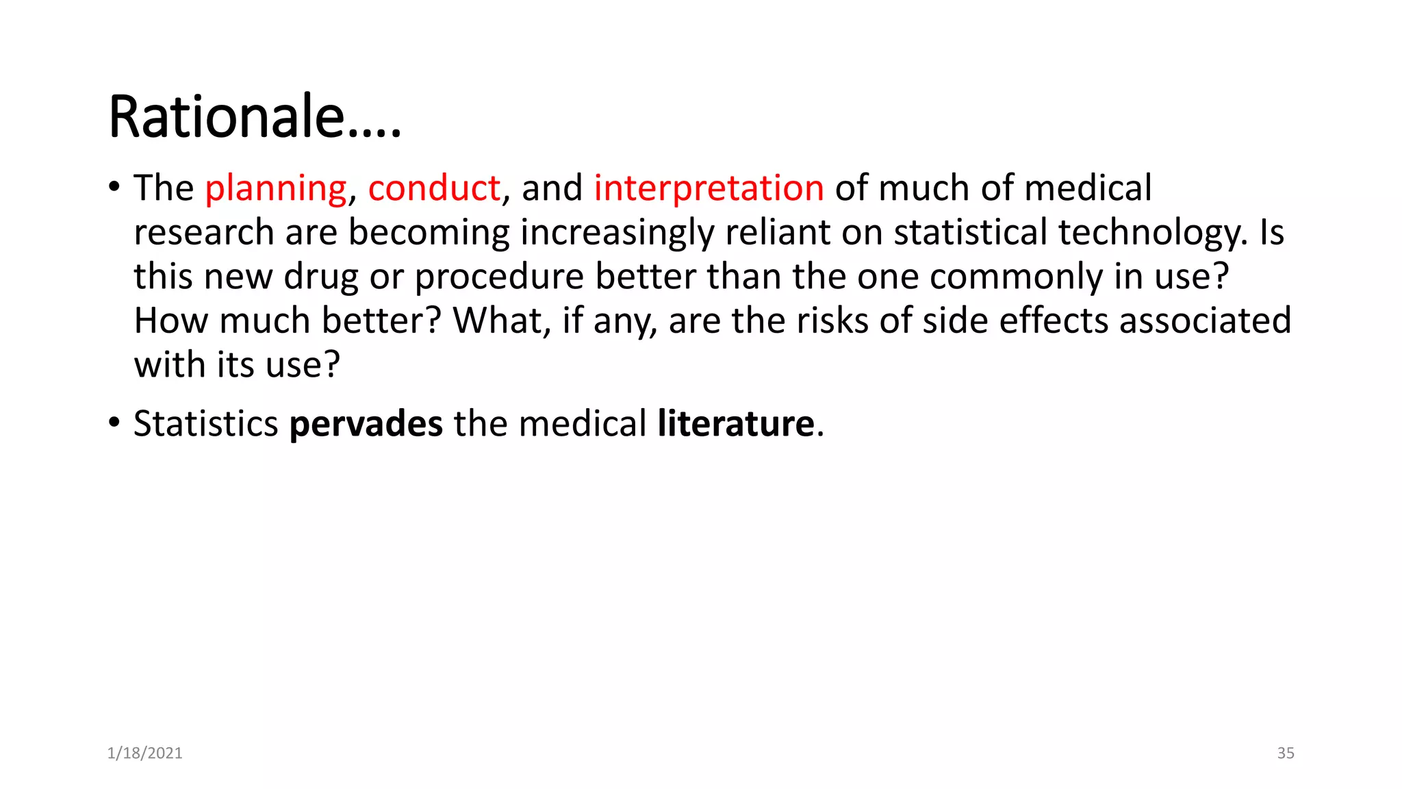 Rationale….
• The planning, conduct, and interpretation of much of medical
research are becoming increasingly reliant on statistical technology. Is
this new drug or procedure better than the one commonly in use?
How much better? What, if any, are the risks of side effects associated
with its use?
• Statistics pervades the medical literature.
35
1/18/2021
 