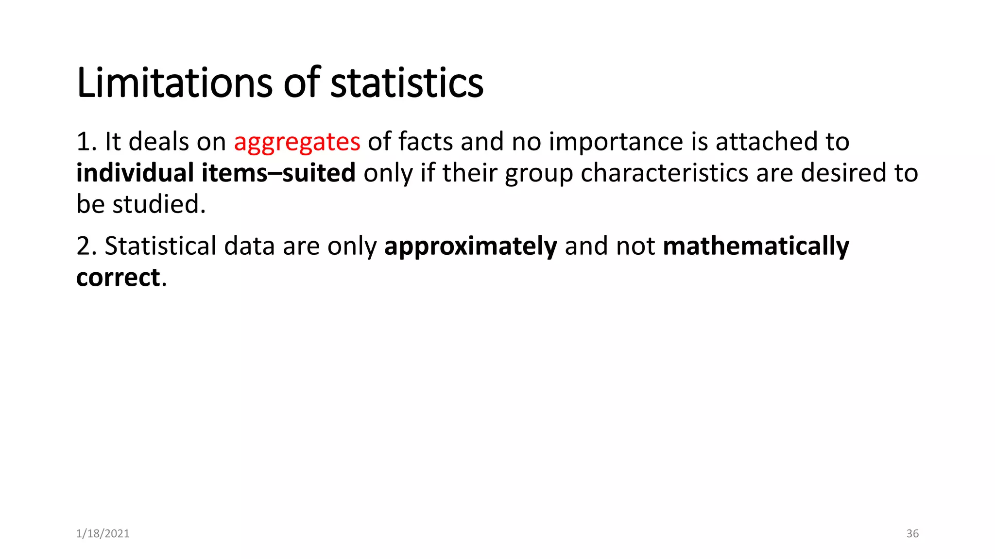 Limitations of statistics
1. It deals on aggregates of facts and no importance is attached to
individual items–suited only if their group characteristics are desired to
be studied.
2. Statistical data are only approximately and not mathematically
correct.
36
1/18/2021
 