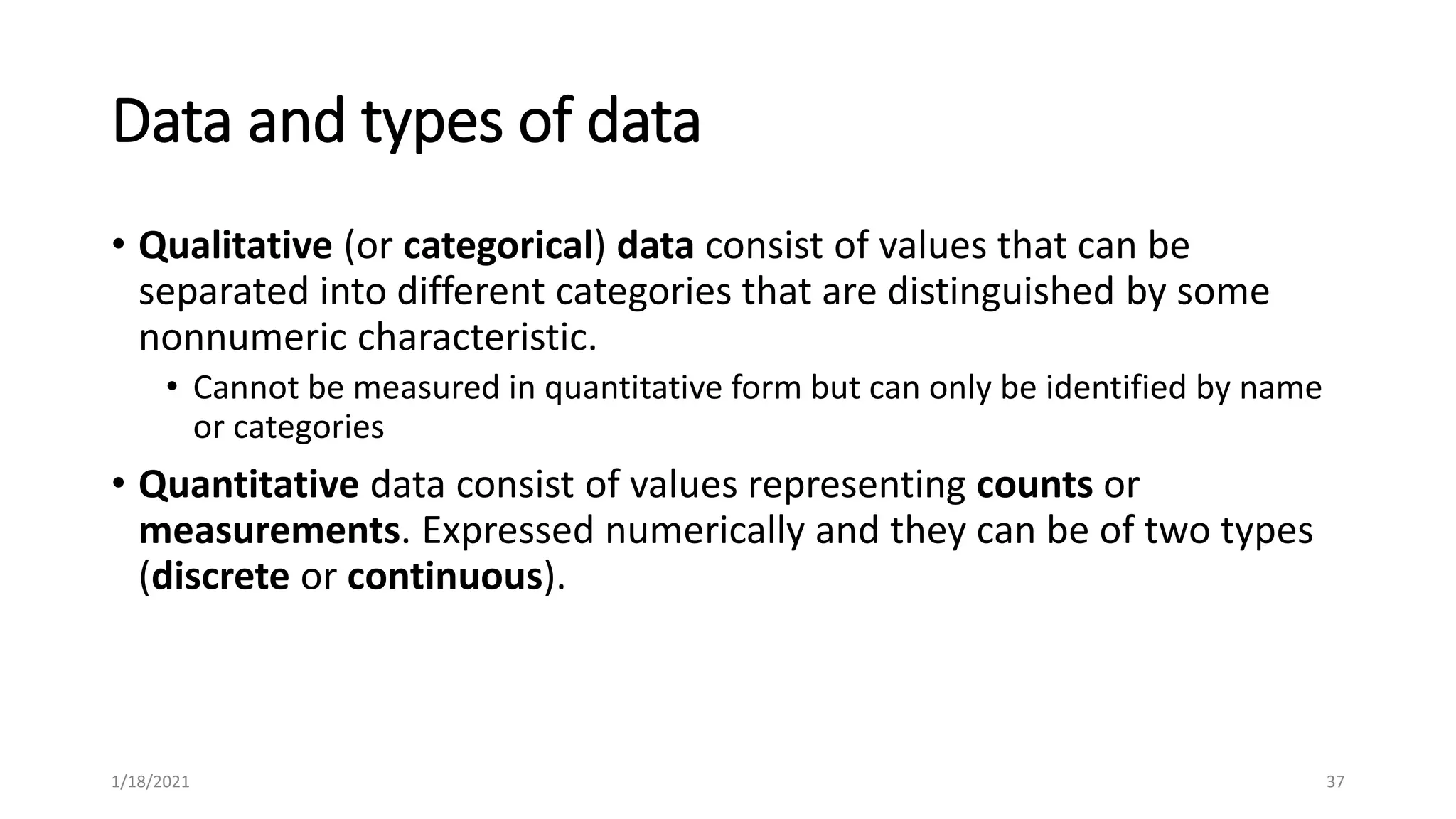 Data and types of data
• Qualitative (or categorical) data consist of values that can be
separated into different categories that are distinguished by some
nonnumeric characteristic.
• Cannot be measured in quantitative form but can only be identified by name
or categories
• Quantitative data consist of values representing counts or
measurements. Expressed numerically and they can be of two types
(discrete or continuous).
37
1/18/2021
 