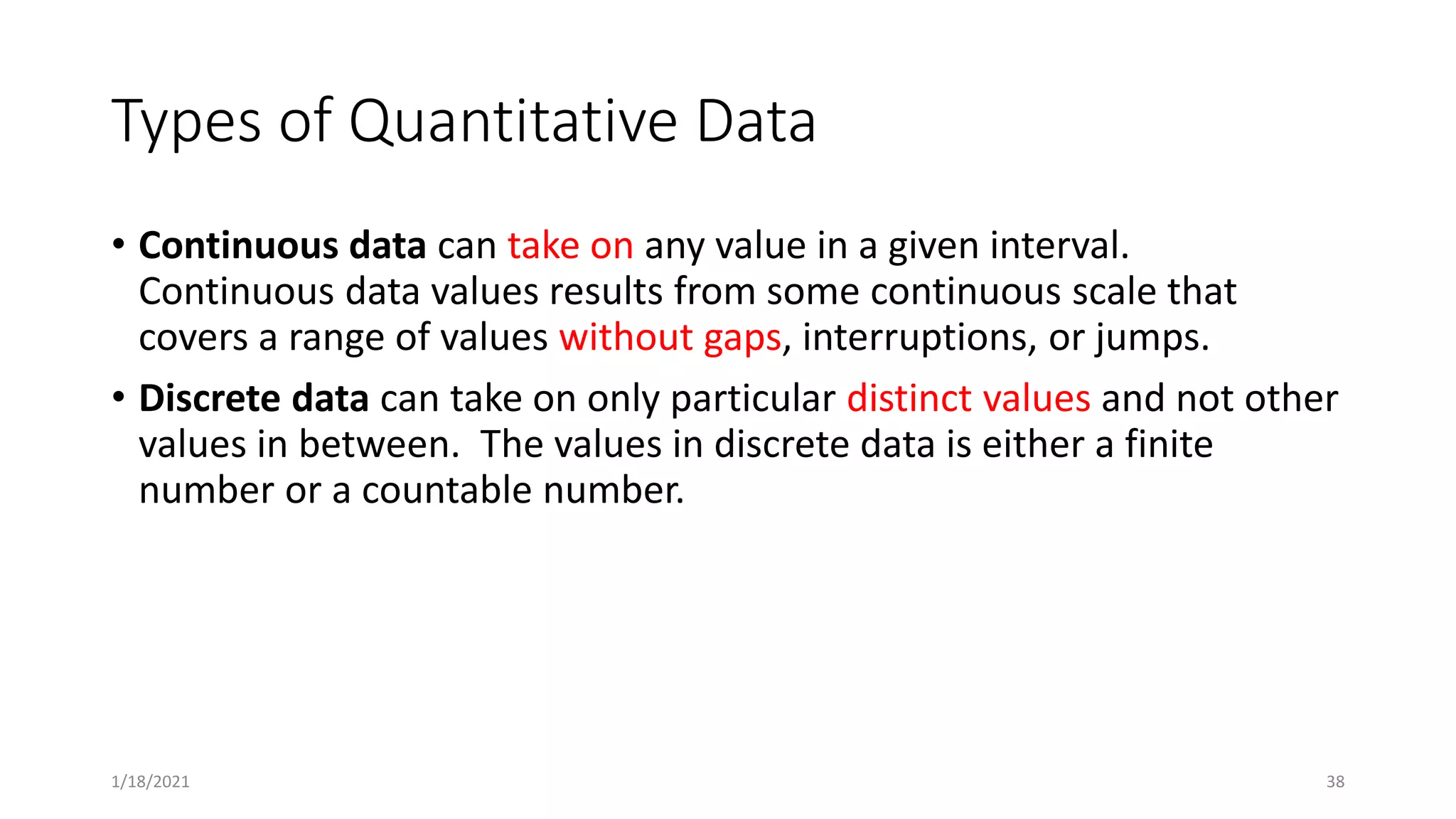 Types of Quantitative Data
• Continuous data can take on any value in a given interval.
Continuous data values results from some continuous scale that
covers a range of values without gaps, interruptions, or jumps.
• Discrete data can take on only particular distinct values and not other
values in between. The values in discrete data is either a finite
number or a countable number.
38
1/18/2021
 