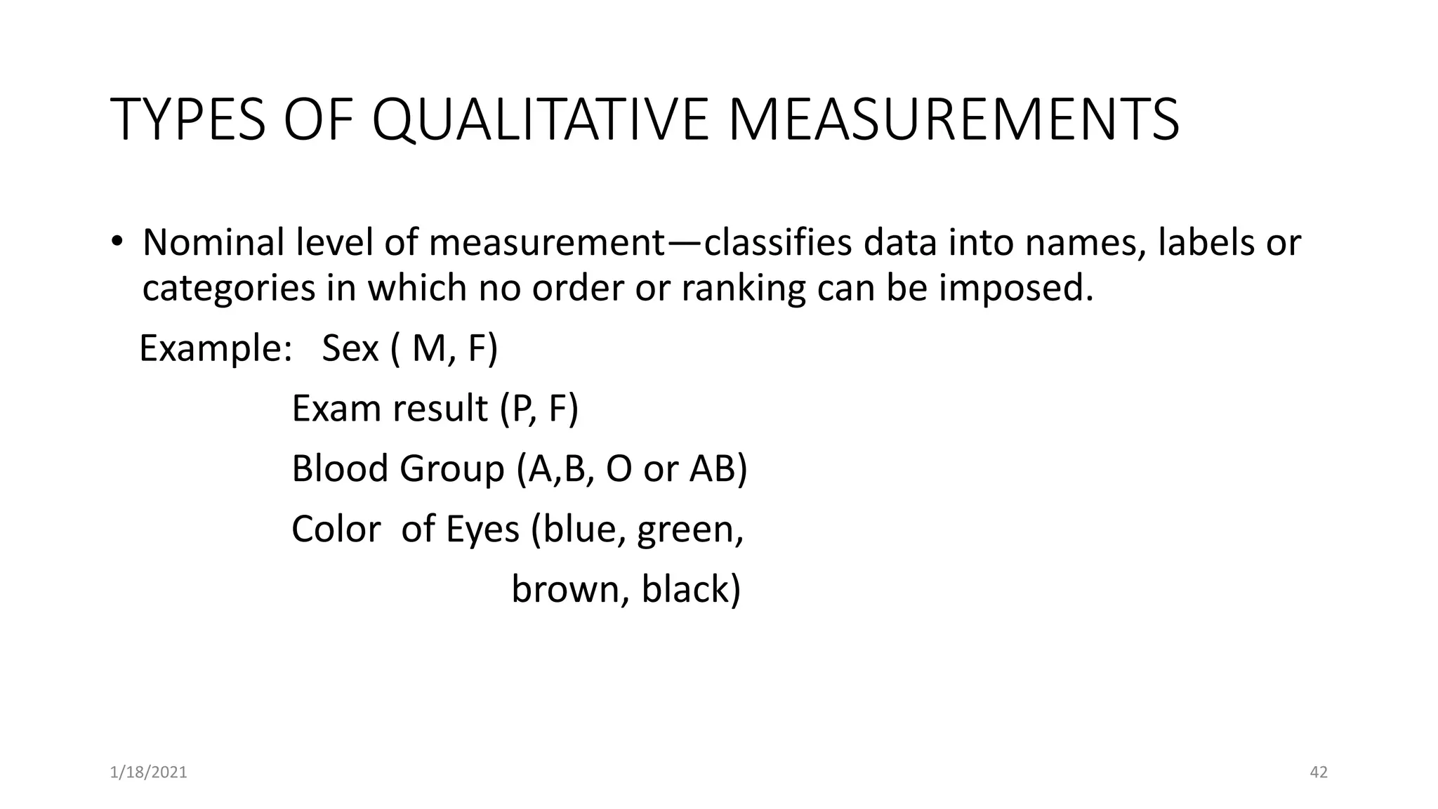 TYPES OF QUALITATIVE MEASUREMENTS
• Nominal level of measurement—classifies data into names, labels or
categories in which no order or ranking can be imposed.
Example: Sex ( M, F)
Exam result (P, F)
Blood Group (A,B, O or AB)
Color of Eyes (blue, green,
brown, black)
42
1/18/2021
 
