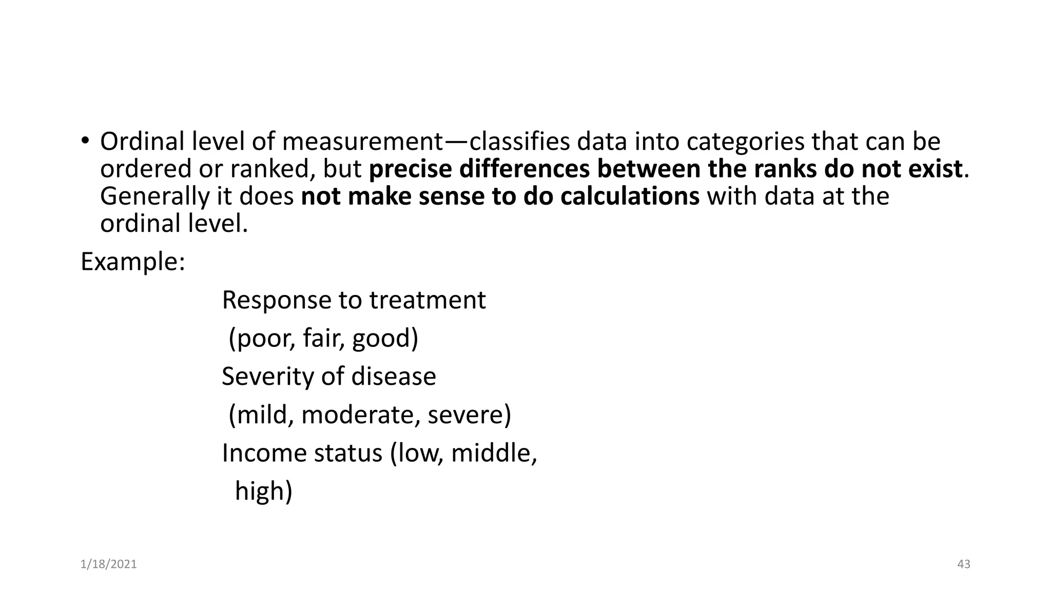 • Ordinal level of measurement—classifies data into categories that can be
ordered or ranked, but precise differences between the ranks do not exist.
Generally it does not make sense to do calculations with data at the
ordinal level.
Example:
Response to treatment
(poor, fair, good)
Severity of disease
(mild, moderate, severe)
Income status (low, middle,
high)
43
1/18/2021
 