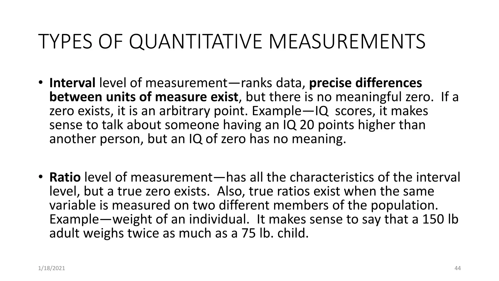 TYPES OF QUANTITATIVE MEASUREMENTS
• Interval level of measurement—ranks data, precise differences
between units of measure exist, but there is no meaningful zero. If a
zero exists, it is an arbitrary point. Example—IQ scores, it makes
sense to talk about someone having an IQ 20 points higher than
another person, but an IQ of zero has no meaning.
• Ratio level of measurement—has all the characteristics of the interval
level, but a true zero exists. Also, true ratios exist when the same
variable is measured on two different members of the population.
Example—weight of an individual. It makes sense to say that a 150 lb
adult weighs twice as much as a 75 lb. child.
44
1/18/2021
 