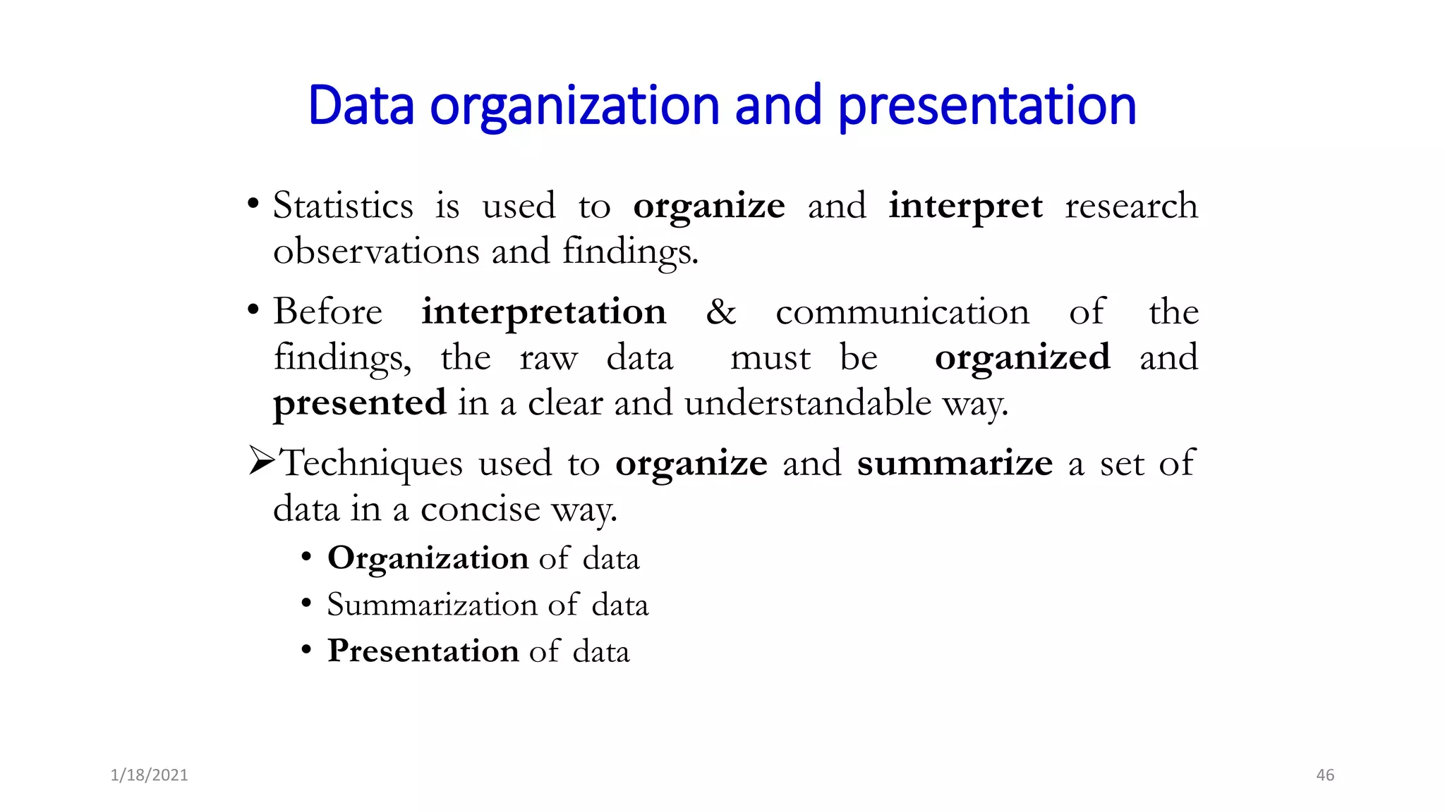 Data organization and presentation
• Statistics is used to organize and interpret research
observations and findings.
• Before interpretation & communication of the
findings, the raw data must be organized and
presented in a clear and understandable way.
Techniques used to organize and summarize a set of
data in a concise way.
• Organization of data
• Summarization of data
• Presentation of data
46
1/18/2021
 