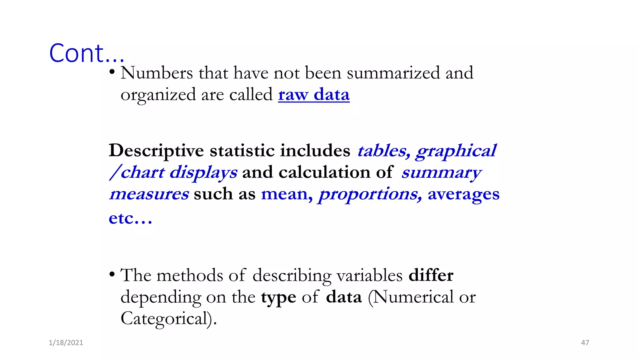 Cont...
• Numbers that have not been summarized and
organized are called raw data
Descriptive statistic includes tables, graphical
/chart displays and calculation of summary
measures such as mean, proportions, averages
etc…
• The methods of describing variables differ
depending on the type of data (Numerical or
Categorical).
47
1/18/2021
 