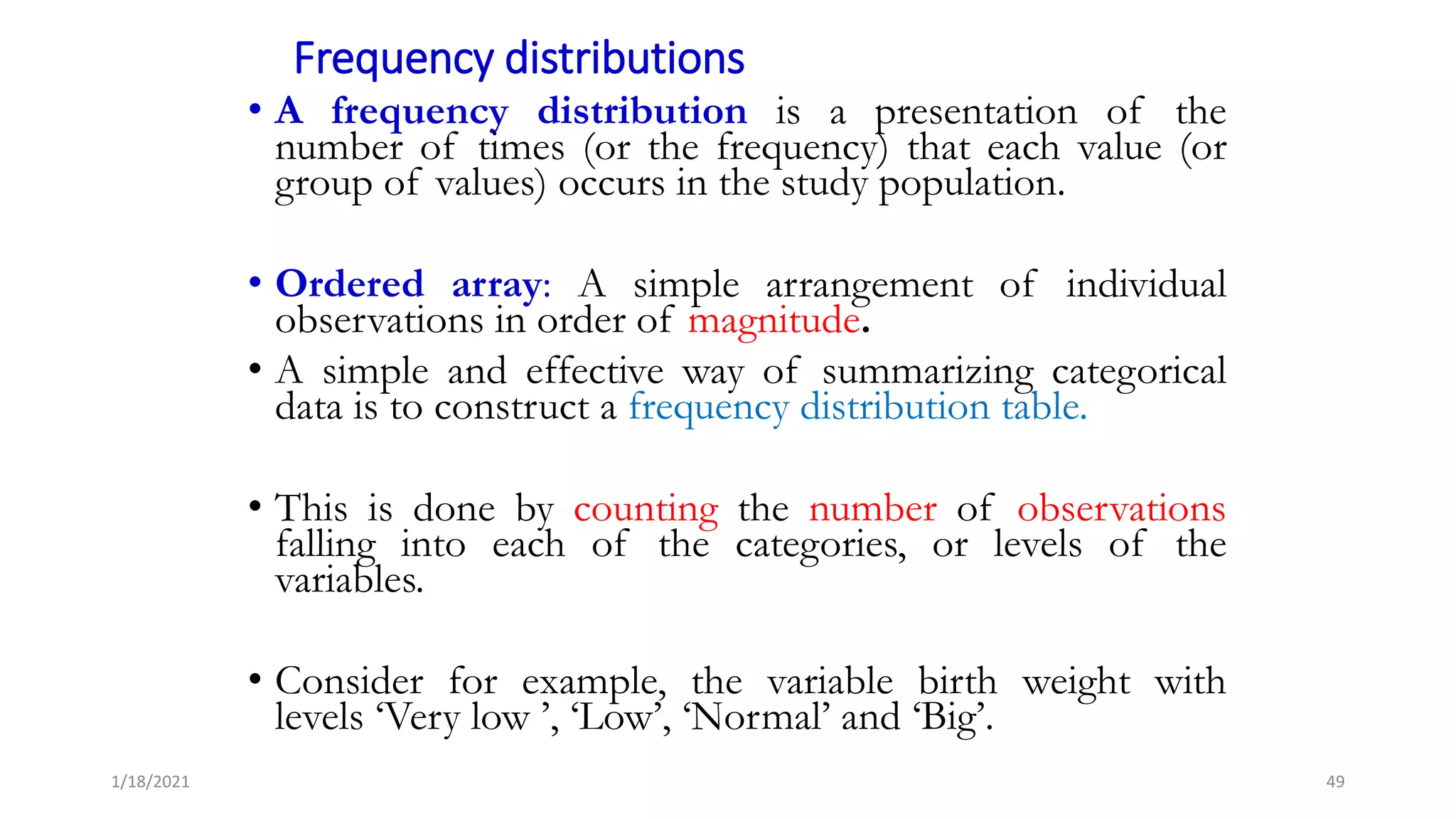 Frequency distributions
• A frequency distribution is a presentation of the
number of times (or the frequency) that each value (or
group of values) occurs in the study population.
• Ordered array: A simple arrangement of individual
observations in order of magnitude.
• A simple and effective way of summarizing categorical
data is to construct a frequency distribution table.
• This is done by counting the number of observations
falling into each of the categories, or levels of the
variables.
• Consider for example, the variable birth weight with
levels ‘Very low ’, ‘Low’, ‘Normal’ and ‘Big’.
49
1/18/2021
 