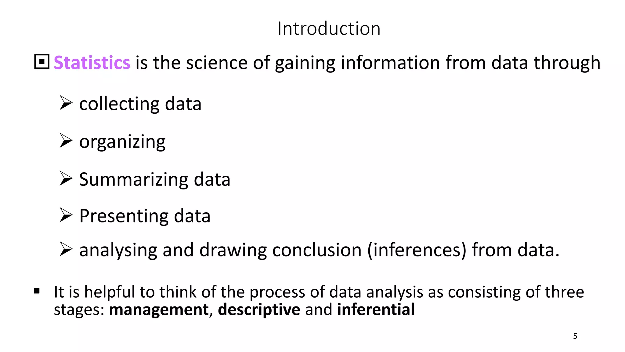 Statistics is the science of gaining information from data through
 collecting data
 organizing
 Summarizing data
 Presenting data
 analysing and drawing conclusion (inferences) from data.
 It is helpful to think of the process of data analysis as consisting of three
stages: management, descriptive and inferential
Introduction
5
 