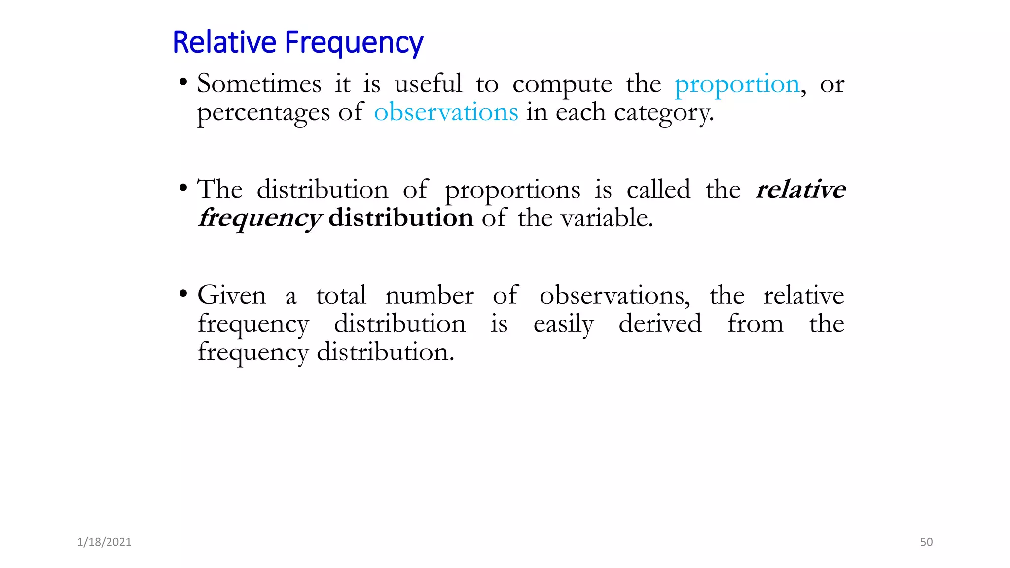 Relative Frequency
• Sometimes it is useful to compute the proportion, or
percentages of observations in each category.
• The distribution of proportions is called the relative
frequency distribution of the variable.
• Given a total number of observations, the relative
frequency distribution is easily derived from the
frequency distribution.
50
1/18/2021
 