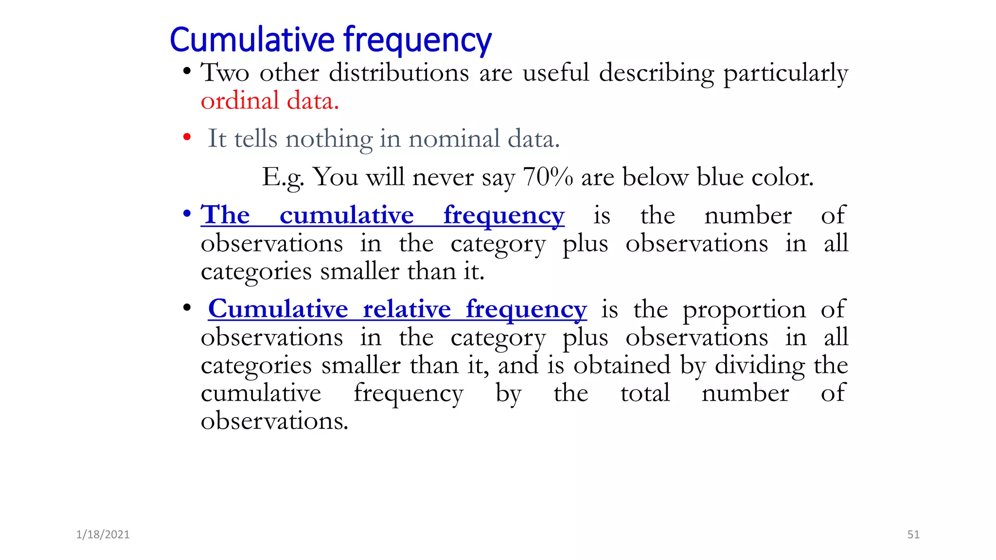 Cumulative frequency
• Two other distributions are useful describing particularly
ordinal data.
• It tells nothing in nominal data.
E.g. You will never say 70% are below blue color.
• The cumulative frequency is the number of
observations in the category plus observations in all
categories smaller than it.
• Cumulative relative frequency is the proportion of
observations in the category plus observations in all
categories smaller than it, and is obtained by dividing the
cumulative frequency by the total number of
observations.
51
1/18/2021
 