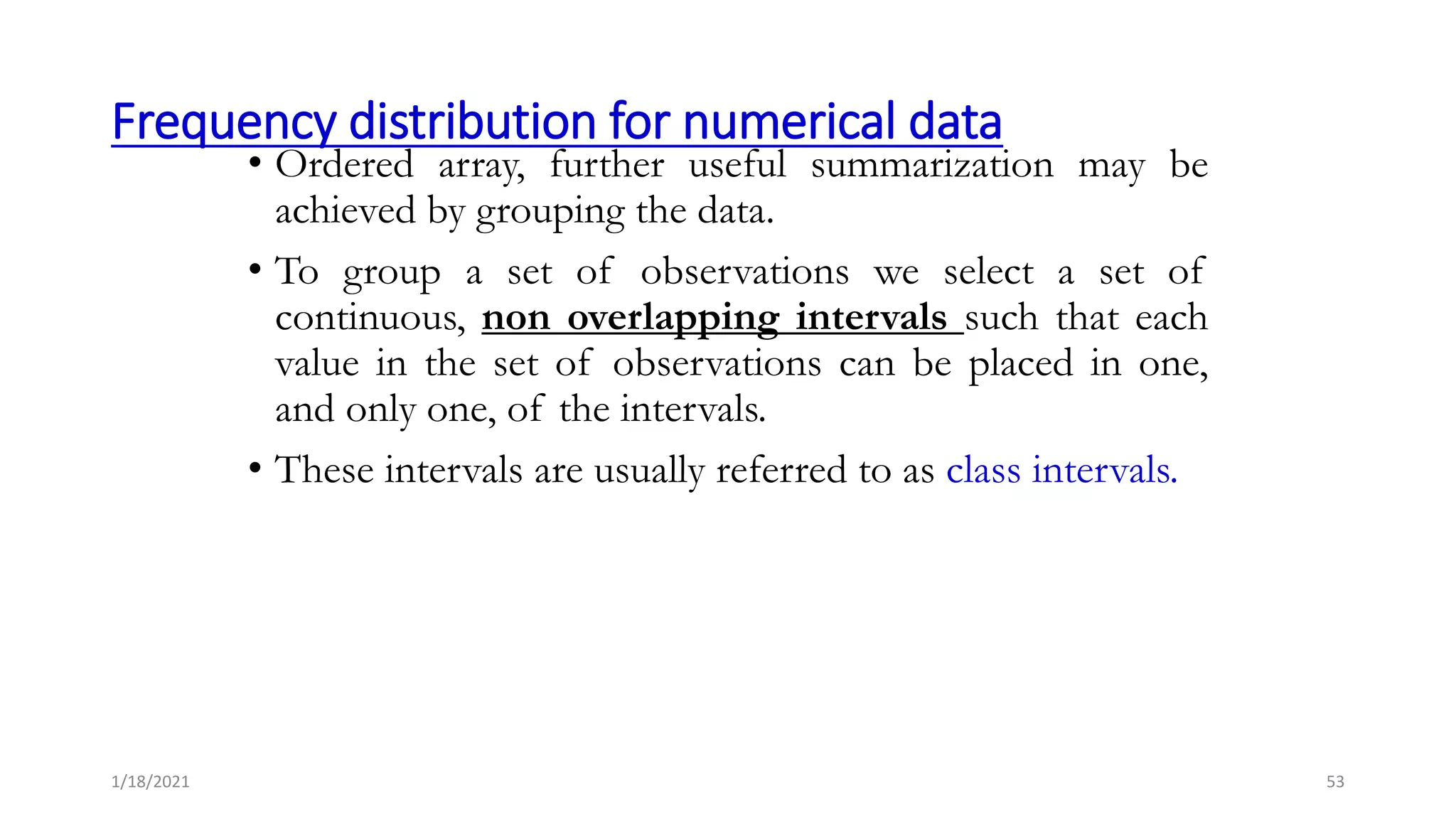 Frequency distribution for numerical data
• Ordered array, further useful summarization may be
achieved by grouping the data.
• To group a set of observations we select a set of
continuous, non overlapping intervals such that each
value in the set of observations can be placed in one,
and only one, of the intervals.
• These intervals are usually referred to as class intervals.
53
1/18/2021
 