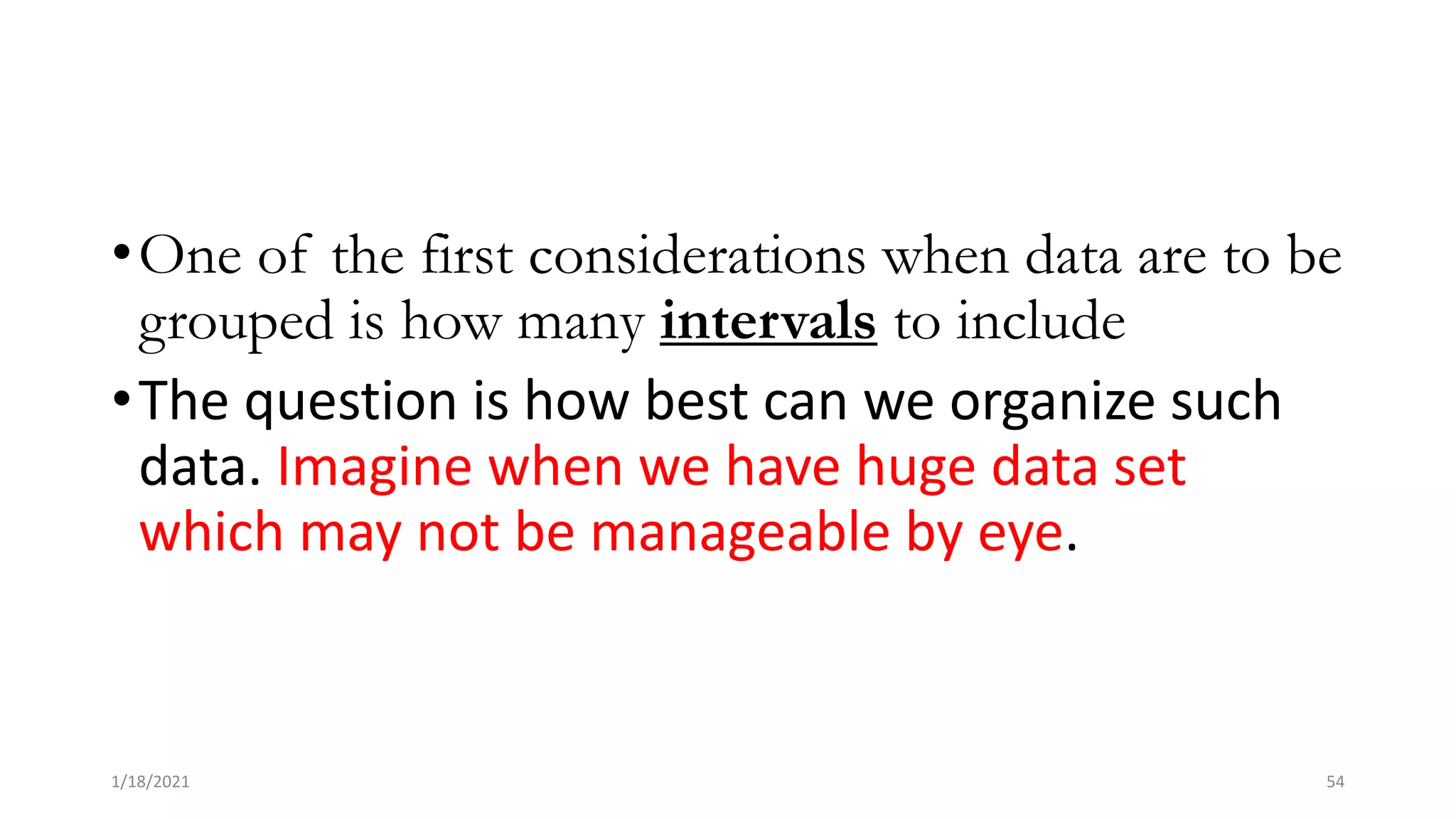 •One of the first considerations when data are to be
grouped is how many intervals to include
•The question is how best can we organize such
data. Imagine when we have huge data set
which may not be manageable by eye.
1/18/2021 54
 