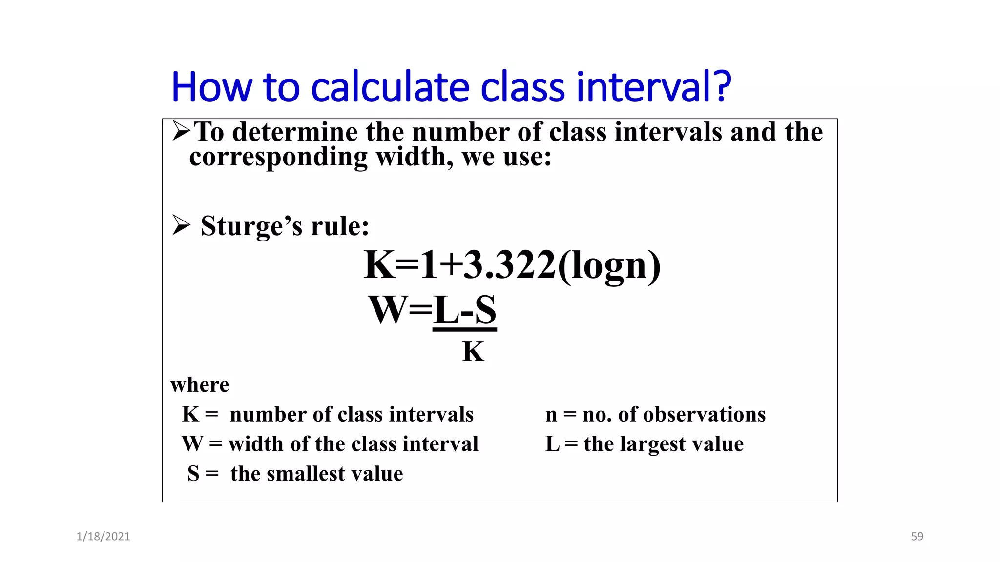 How to calculate class interval?
To determine the number of class intervals and the
corresponding width, we use:
 Sturge’s rule:
K=1+3.322(logn)
W=L-S
K
where
K = number of class intervals n = no. of observations
W = width of the class interval L = the largest value
S = the smallest value
59
1/18/2021
 