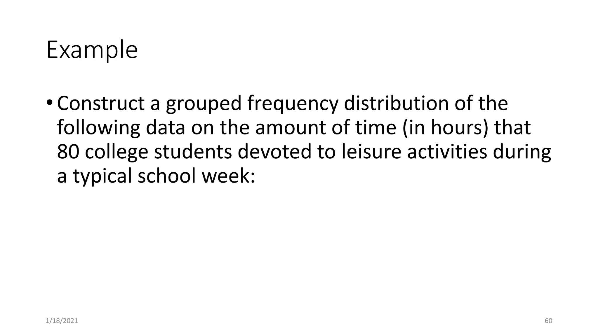 Example
• Construct a grouped frequency distribution of the
following data on the amount of time (in hours) that
80 college students devoted to leisure activities during
a typical school week:
1/18/2021 60
 