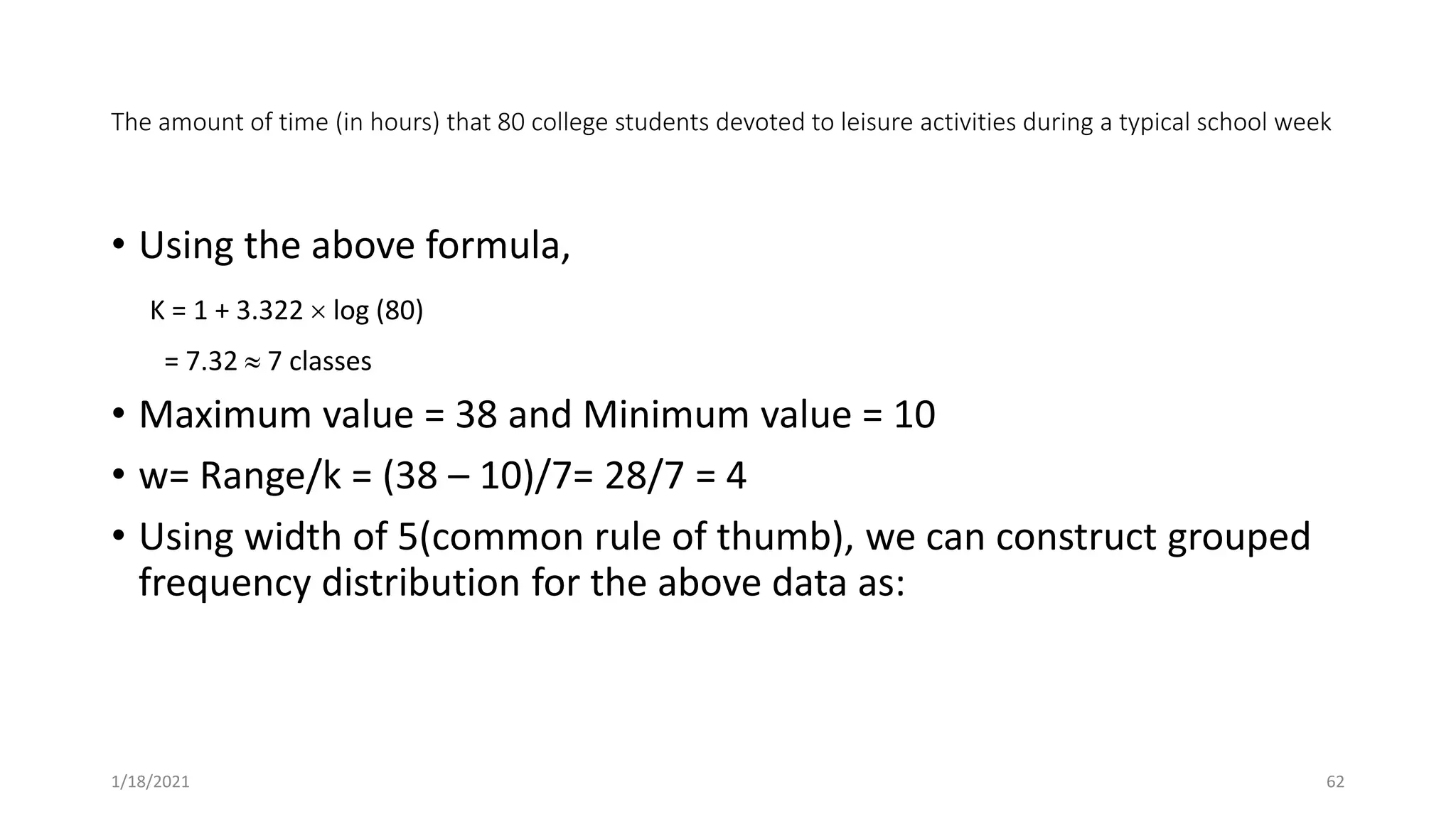 The amount of time (in hours) that 80 college students devoted to leisure activities during a typical school week
• Using the above formula,
K = 1 + 3.322  log (80)
= 7.32  7 classes
• Maximum value = 38 and Minimum value = 10
• w= Range/k = (38 – 10)/7= 28/7 = 4
• Using width of 5(common rule of thumb), we can construct grouped
frequency distribution for the above data as:
1/18/2021 62
 