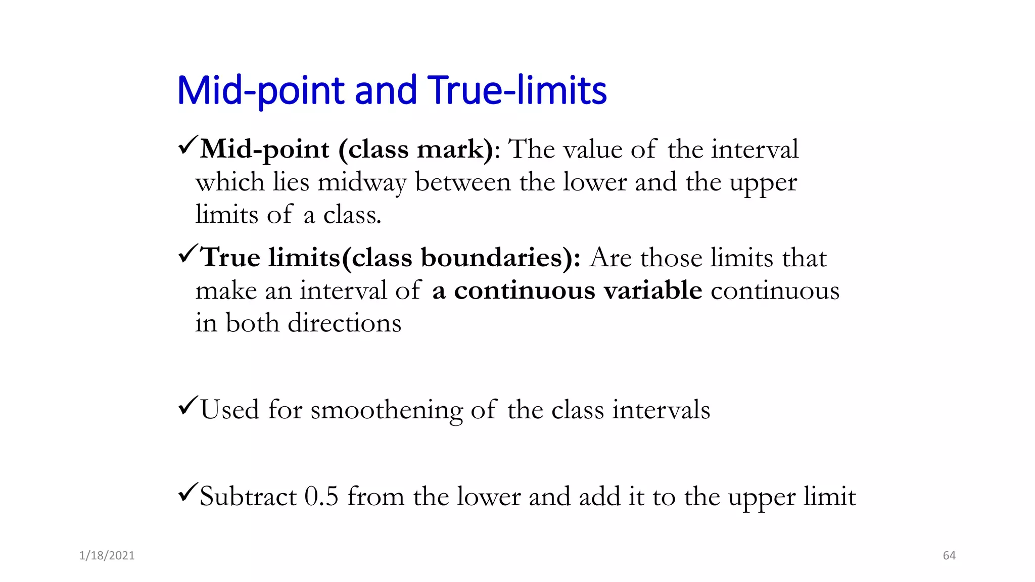 Mid-point and True-limits
Mid-point (class mark): The value of the interval
which lies midway between the lower and the upper
limits of a class.
True limits(class boundaries): Are those limits that
make an interval of a continuous variable continuous
in both directions
Used for smoothening of the class intervals
Subtract 0.5 from the lower and add it to the upper limit
64
1/18/2021
 