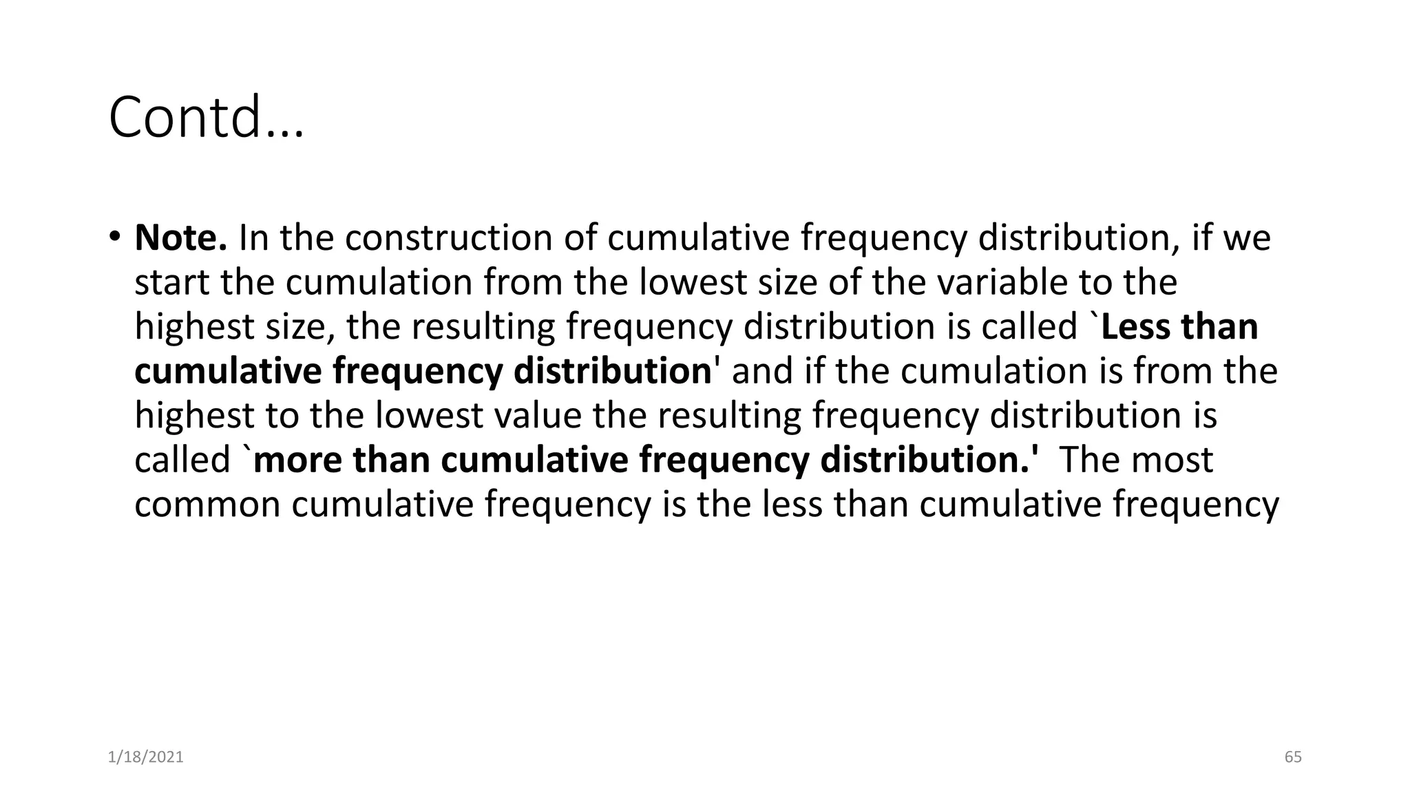 Contd…
• Note. In the construction of cumulative frequency distribution, if we
start the cumulation from the lowest size of the variable to the
highest size, the resulting frequency distribution is called `Less than
cumulative frequency distribution' and if the cumulation is from the
highest to the lowest value the resulting frequency distribution is
called `more than cumulative frequency distribution.' The most
common cumulative frequency is the less than cumulative frequency
1/18/2021 65
 