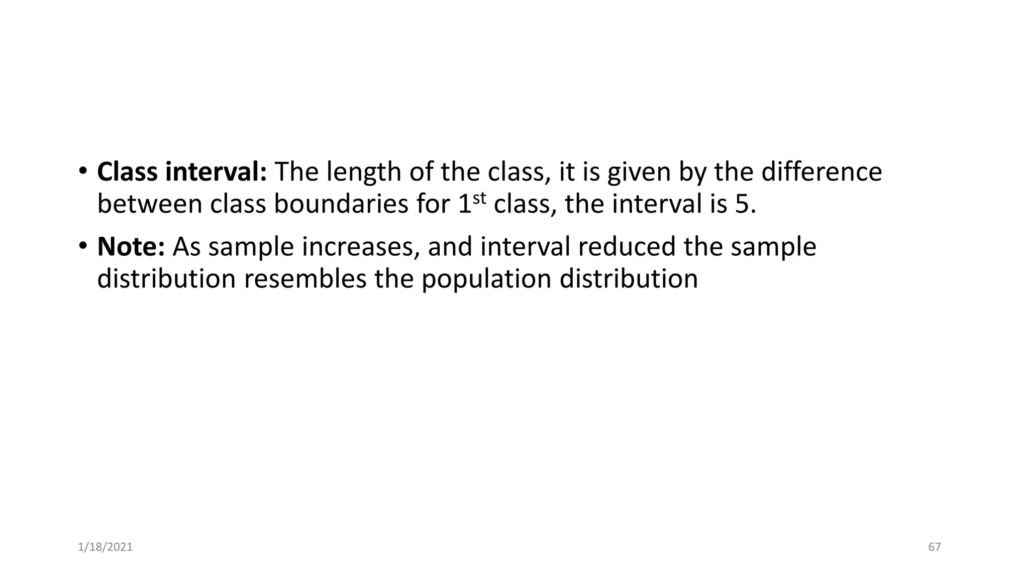 • Class interval: The length of the class, it is given by the difference
between class boundaries for 1st class, the interval is 5.
• Note: As sample increases, and interval reduced the sample
distribution resembles the population distribution
1/18/2021 67
 