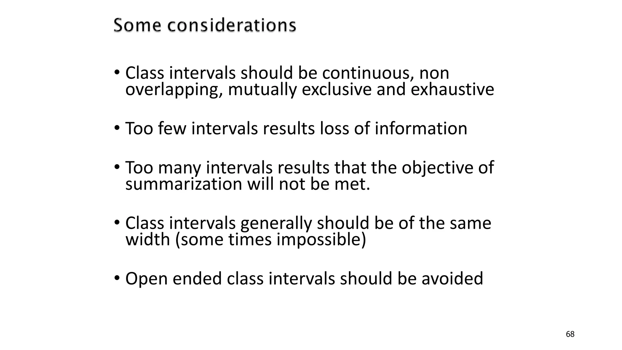 • Class intervals should be continuous, non
overlapping, mutually exclusive and exhaustive
• Too few intervals results loss of information
• Too many intervals results that the objective of
summarization will not be met.
• Class intervals generally should be of the same
width (some times impossible)
• Open ended class intervals should be avoided
68
 