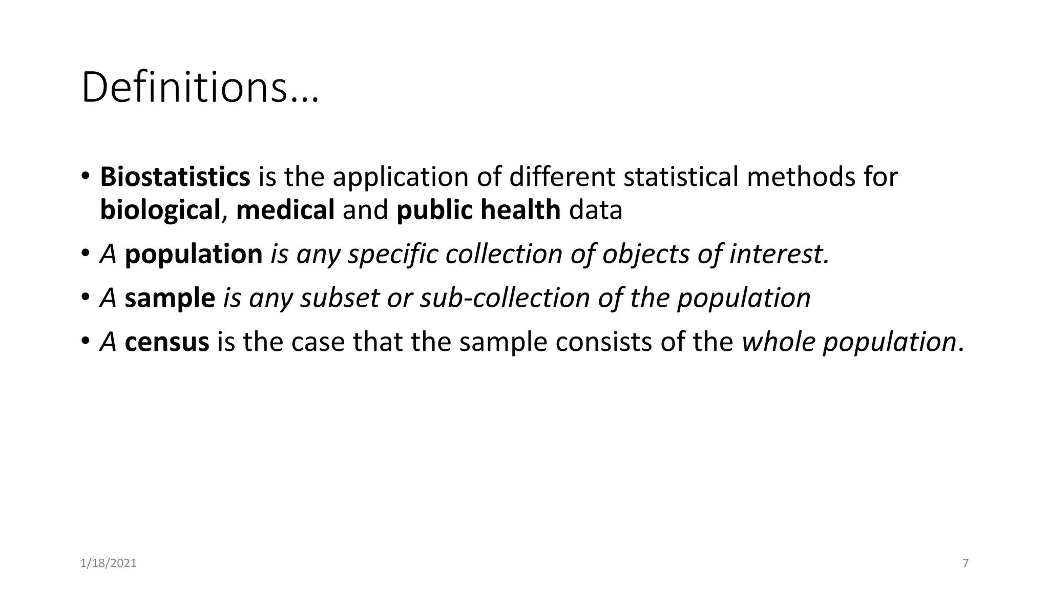 Definitions…
• Biostatistics is the application of different statistical methods for
biological, medical and public health data
• A population is any specific collection of objects of interest.
• A sample is any subset or sub-collection of the population
• A census is the case that the sample consists of the whole population.
1/18/2021 7
 