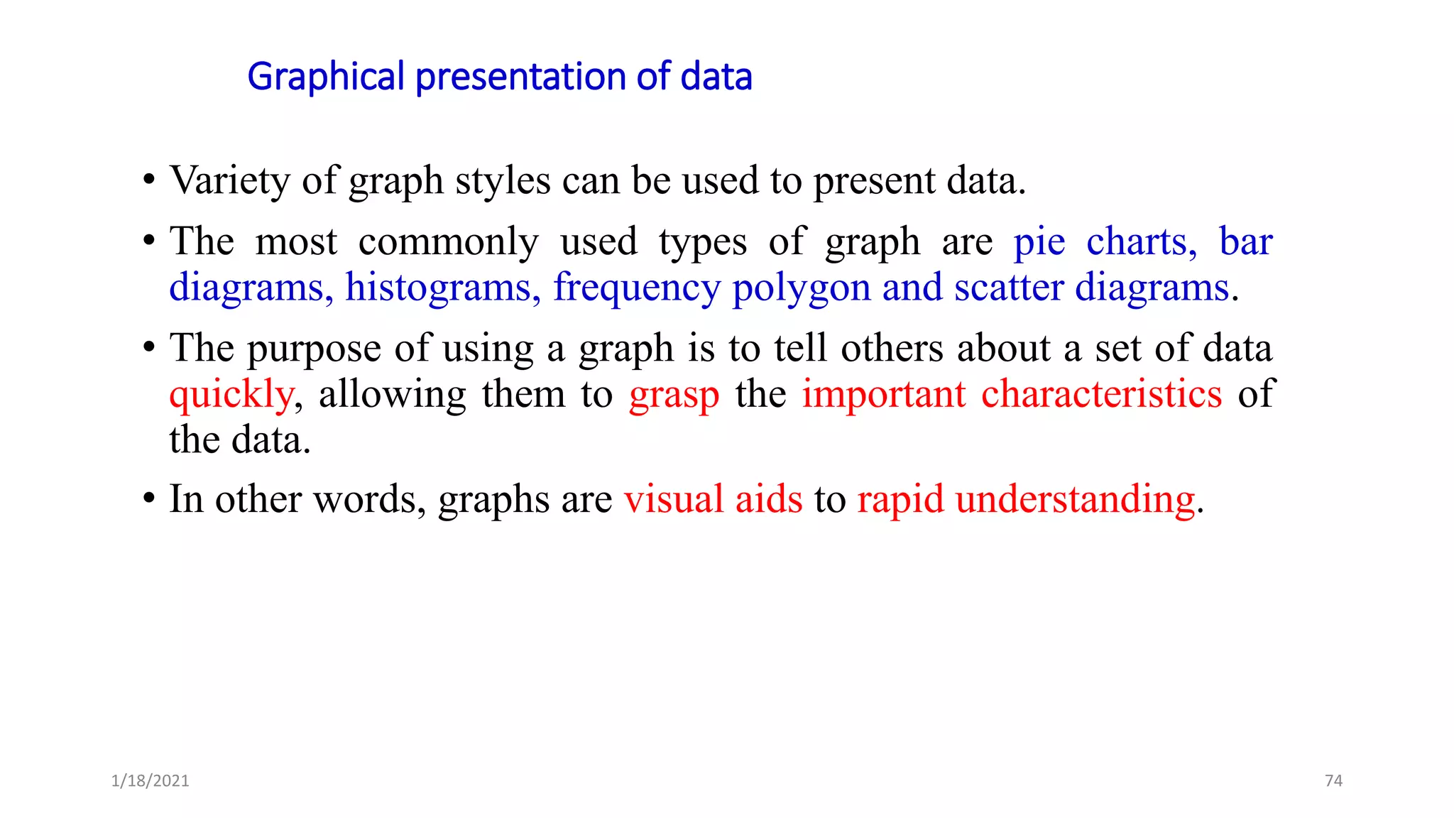 Graphical presentation of data
• Variety of graph styles can be used to present data.
• The most commonly used types of graph are pie charts, bar
diagrams, histograms, frequency polygon and scatter diagrams.
• The purpose of using a graph is to tell others about a set of data
quickly, allowing them to grasp the important characteristics of
the data.
• In other words, graphs are visual aids to rapid understanding.
74
1/18/2021
 