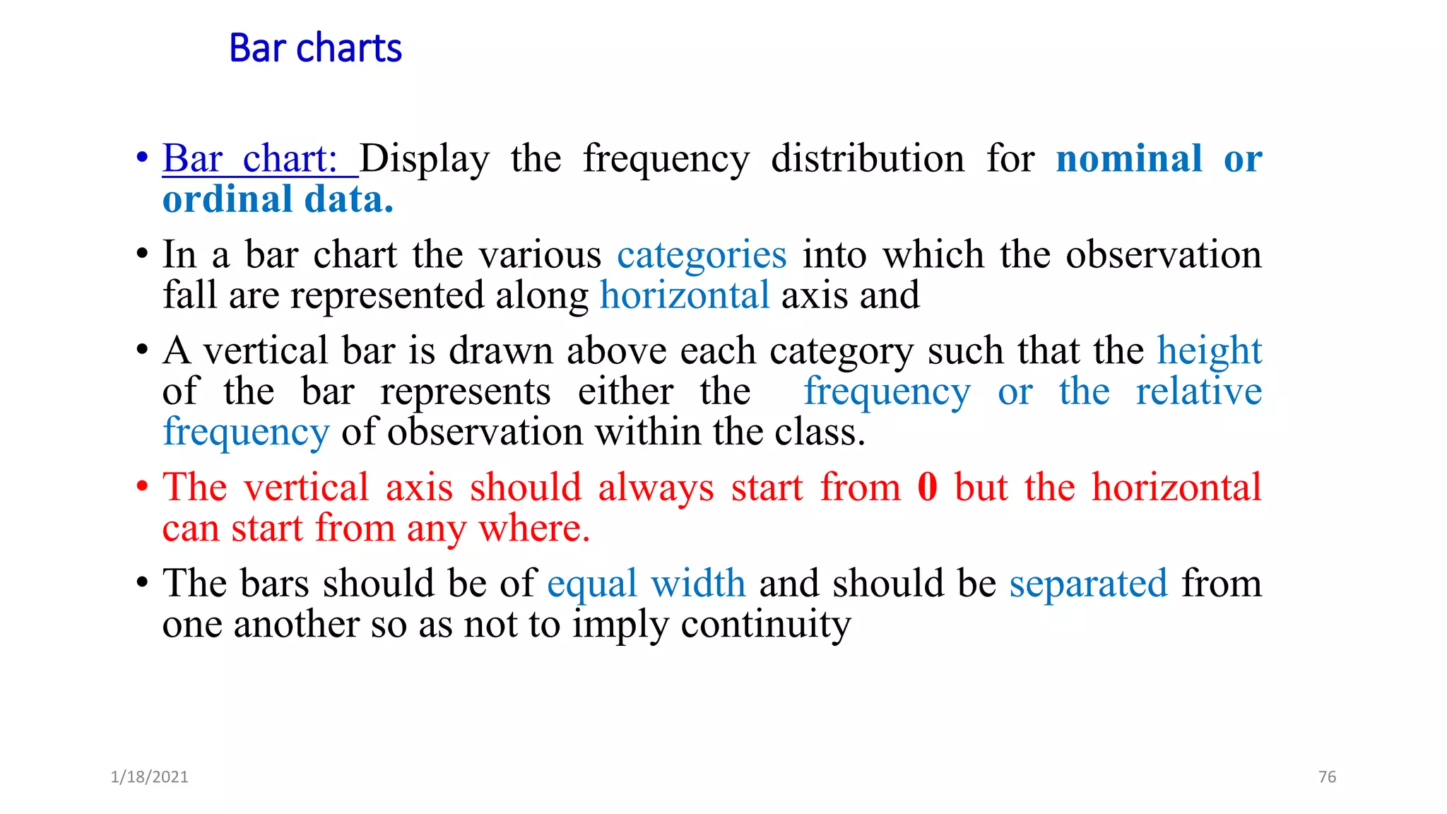 Bar charts
• Bar chart: Display the frequency distribution for nominal or
ordinal data.
• In a bar chart the various categories into which the observation
fall are represented along horizontal axis and
• A vertical bar is drawn above each category such that the height
of the bar represents either the frequency or the relative
frequency of observation within the class.
• The vertical axis should always start from 0 but the horizontal
can start from any where.
• The bars should be of equal width and should be separated from
one another so as not to imply continuity
76
1/18/2021
 