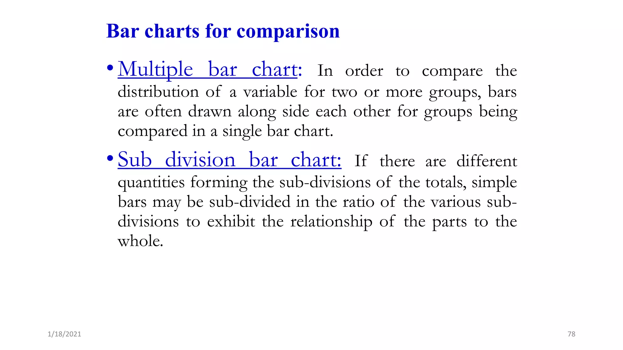Bar charts for comparison
•Multiple bar chart: In order to compare the
distribution of a variable for two or more groups, bars
are often drawn along side each other for groups being
compared in a single bar chart.
•Sub division bar chart: If there are different
quantities forming the sub-divisions of the totals, simple
bars may be sub-divided in the ratio of the various sub-
divisions to exhibit the relationship of the parts to the
whole.
78
1/18/2021
 